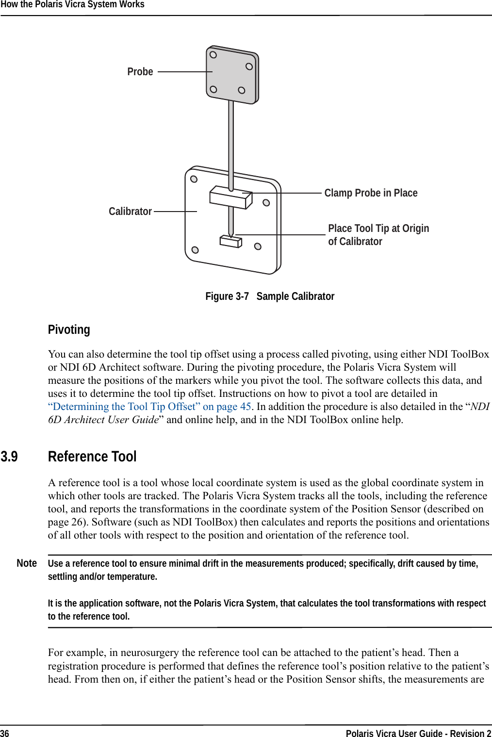 How the Polaris Vicra System Works36 Polaris Vicra User Guide - Revision 2Figure 3-7   Sample CalibratorPivotingYou can also determine the tool tip offset using a process called pivoting, using either NDI ToolBox or NDI 6D Architect software. During the pivoting procedure, the Polaris Vicra System will measure the positions of the markers while you pivot the tool. The software collects this data, and uses it to determine the tool tip offset. Instructions on how to pivot a tool are detailed in “Determining the Tool Tip Offset” on page 45. In addition the procedure is also detailed in the “NDI 6D Architect User Guide” and online help, and in the NDI ToolBox online help.3.9 Reference ToolA reference tool is a tool whose local coordinate system is used as the global coordinate system in which other tools are tracked. The Polaris Vicra System tracks all the tools, including the reference tool, and reports the transformations in the coordinate system of the Position Sensor (described on page 26). Software (such as NDI ToolBox) then calculates and reports the positions and orientations of all other tools with respect to the position and orientation of the reference tool.Note Use a reference tool to ensure minimal drift in the measurements produced; specifically, drift caused by time, settling and/or temperature.It is the application software, not the Polaris Vicra System, that calculates the tool transformations with respect to the reference tool.For example, in neurosurgery the reference tool can be attached to the patient’s head. Then a registration procedure is performed that defines the reference tool’s position relative to the patient’s head. From then on, if either the patient’s head or the Position Sensor shifts, the measurements are ProbeCalibratorClamp Probe in PlacePlace Tool Tip at Origin of Calibrator