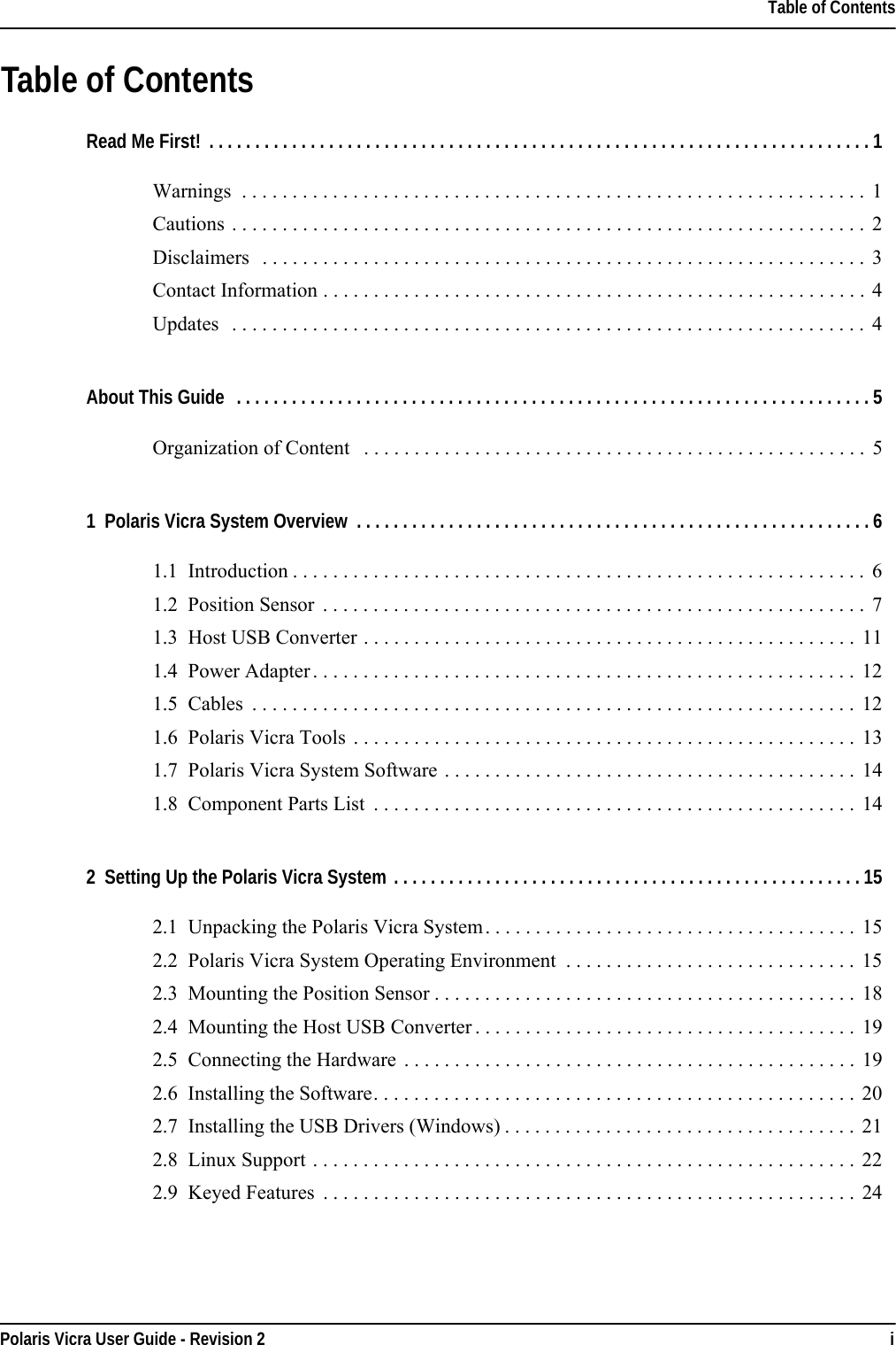 Table of ContentsPolaris Vicra User Guide - Revision 2 iTable of ContentsRead Me First! . . . . . . . . . . . . . . . . . . . . . . . . . . . . . . . . . . . . . . . . . . . . . . . . . . . . . . . . . . . . . . . . . . . . . . . .1Warnings  . . . . . . . . . . . . . . . . . . . . . . . . . . . . . . . . . . . . . . . . . . . . . . . . . . . . . . . . . . . . . .  1Cautions . . . . . . . . . . . . . . . . . . . . . . . . . . . . . . . . . . . . . . . . . . . . . . . . . . . . . . . . . . . . . . .  2Disclaimers   . . . . . . . . . . . . . . . . . . . . . . . . . . . . . . . . . . . . . . . . . . . . . . . . . . . . . . . . . . . .  3Contact Information . . . . . . . . . . . . . . . . . . . . . . . . . . . . . . . . . . . . . . . . . . . . . . . . . . . . . . 4Updates   . . . . . . . . . . . . . . . . . . . . . . . . . . . . . . . . . . . . . . . . . . . . . . . . . . . . . . . . . . . . . . .  4About This Guide  . . . . . . . . . . . . . . . . . . . . . . . . . . . . . . . . . . . . . . . . . . . . . . . . . . . . . . . . . . . . . . . . . . . . .5Organization of Content   . . . . . . . . . . . . . . . . . . . . . . . . . . . . . . . . . . . . . . . . . . . . . . . . . .  51  Polaris Vicra System Overview  . . . . . . . . . . . . . . . . . . . . . . . . . . . . . . . . . . . . . . . . . . . . . . . . . . . . . . . . 61.1  Introduction . . . . . . . . . . . . . . . . . . . . . . . . . . . . . . . . . . . . . . . . . . . . . . . . . . . . . . . . .  61.2  Position Sensor  . . . . . . . . . . . . . . . . . . . . . . . . . . . . . . . . . . . . . . . . . . . . . . . . . . . . . . 71.3  Host USB Converter . . . . . . . . . . . . . . . . . . . . . . . . . . . . . . . . . . . . . . . . . . . . . . . . .  111.4  Power Adapter . . . . . . . . . . . . . . . . . . . . . . . . . . . . . . . . . . . . . . . . . . . . . . . . . . . . . . 121.5  Cables  . . . . . . . . . . . . . . . . . . . . . . . . . . . . . . . . . . . . . . . . . . . . . . . . . . . . . . . . . . . .  121.6  Polaris Vicra Tools  . . . . . . . . . . . . . . . . . . . . . . . . . . . . . . . . . . . . . . . . . . . . . . . . . .  131.7  Polaris Vicra System Software . . . . . . . . . . . . . . . . . . . . . . . . . . . . . . . . . . . . . . . . .  141.8  Component Parts List  . . . . . . . . . . . . . . . . . . . . . . . . . . . . . . . . . . . . . . . . . . . . . . . .  142  Setting Up the Polaris Vicra System . . . . . . . . . . . . . . . . . . . . . . . . . . . . . . . . . . . . . . . . . . . . . . . . . . . 152.1  Unpacking the Polaris Vicra System. . . . . . . . . . . . . . . . . . . . . . . . . . . . . . . . . . . . .  152.2  Polaris Vicra System Operating Environment  . . . . . . . . . . . . . . . . . . . . . . . . . . . . . 152.3  Mounting the Position Sensor . . . . . . . . . . . . . . . . . . . . . . . . . . . . . . . . . . . . . . . . . . 182.4  Mounting the Host USB Converter . . . . . . . . . . . . . . . . . . . . . . . . . . . . . . . . . . . . . . 192.5  Connecting the Hardware  . . . . . . . . . . . . . . . . . . . . . . . . . . . . . . . . . . . . . . . . . . . . .  192.6  Installing the Software. . . . . . . . . . . . . . . . . . . . . . . . . . . . . . . . . . . . . . . . . . . . . . . .  202.7  Installing the USB Drivers (Windows) . . . . . . . . . . . . . . . . . . . . . . . . . . . . . . . . . . . 212.8  Linux Support . . . . . . . . . . . . . . . . . . . . . . . . . . . . . . . . . . . . . . . . . . . . . . . . . . . . . . 222.9  Keyed Features  . . . . . . . . . . . . . . . . . . . . . . . . . . . . . . . . . . . . . . . . . . . . . . . . . . . . . 24