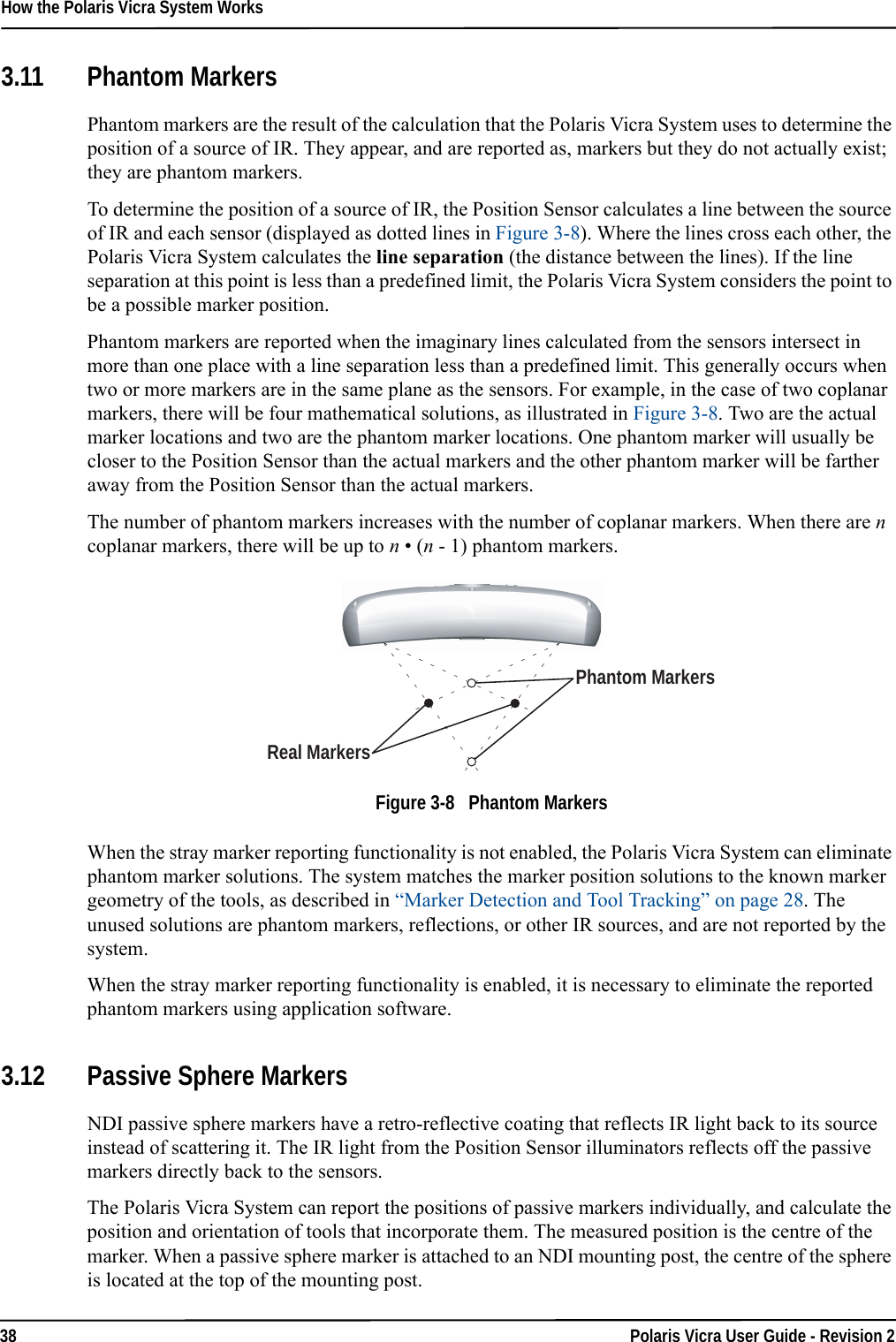How the Polaris Vicra System Works38 Polaris Vicra User Guide - Revision 23.11 Phantom MarkersPhantom markers are the result of the calculation that the Polaris Vicra System uses to determine the position of a source of IR. They appear, and are reported as, markers but they do not actually exist; they are phantom markers.To determine the position of a source of IR, the Position Sensor calculates a line between the source of IR and each sensor (displayed as dotted lines in Figure 3-8). Where the lines cross each other, the Polaris Vicra System calculates the line separation (the distance between the lines). If the line separation at this point is less than a predefined limit, the Polaris Vicra System considers the point to be a possible marker position.Phantom markers are reported when the imaginary lines calculated from the sensors intersect in more than one place with a line separation less than a predefined limit. This generally occurs when two or more markers are in the same plane as the sensors. For example, in the case of two coplanar markers, there will be four mathematical solutions, as illustrated in Figure 3-8. Two are the actual marker locations and two are the phantom marker locations. One phantom marker will usually be closer to the Position Sensor than the actual markers and the other phantom marker will be farther away from the Position Sensor than the actual markers. The number of phantom markers increases with the number of coplanar markers. When there are n coplanar markers, there will be up to n • (n - 1) phantom markers.Figure 3-8   Phantom MarkersWhen the stray marker reporting functionality is not enabled, the Polaris Vicra System can eliminate phantom marker solutions. The system matches the marker position solutions to the known marker geometry of the tools, as described in “Marker Detection and Tool Tracking” on page 28. The unused solutions are phantom markers, reflections, or other IR sources, and are not reported by the system.When the stray marker reporting functionality is enabled, it is necessary to eliminate the reported phantom markers using application software.3.12 Passive Sphere MarkersNDI passive sphere markers have a retro-reflective coating that reflects IR light back to its source instead of scattering it. The IR light from the Position Sensor illuminators reflects off the passive markers directly back to the sensors.The Polaris Vicra System can report the positions of passive markers individually, and calculate the position and orientation of tools that incorporate them. The measured position is the centre of the marker. When a passive sphere marker is attached to an NDI mounting post, the centre of the sphere is located at the top of the mounting post.Phantom MarkersReal Markers
