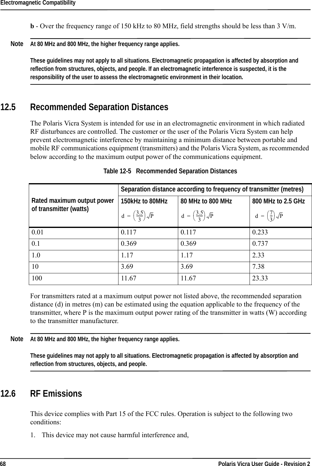 Electromagnetic Compatibility68 Polaris Vicra User Guide - Revision 2b - Over the frequency range of 150 kHz to 80 MHz, field strengths should be less than 3 V/m.Note At 80 MHz and 800 MHz, the higher frequency range applies. These guidelines may not apply to all situations. Electromagnetic propagation is affected by absorption and reflection from structures, objects, and people. If an electromagnetic interference is suspected, it is the responsibility of the user to assess the electromagnetic environment in their location.12.5 Recommended Separation Distances The Polaris Vicra System is intended for use in an electromagnetic environment in which radiated RF disturbances are controlled. The customer or the user of the Polaris Vicra System can help prevent electromagnetic interference by maintaining a minimum distance between portable and mobile RF communications equipment (transmitters) and the Polaris Vicra System, as recommended below according to the maximum output power of the communications equipment.For transmitters rated at a maximum output power not listed above, the recommended separation distance (d) in metres (m) can be estimated using the equation applicable to the frequency of the transmitter, where P is the maximum output power rating of the transmitter in watts (W) according to the transmitter manufacturer.Note At 80 MHz and 800 MHz, the higher frequency range applies. These guidelines may not apply to all situations. Electromagnetic propagation is affected by absorption and reflection from structures, objects, and people.12.6 RF EmissionsThis device complies with Part 15 of the FCC rules. Operation is subject to the following two conditions:1. This device may not cause harmful interference and,Table 12-5   Recommended Separation DistancesRated maximum output power of transmitter (watts)Separation distance according to frequency of transmitter (metres)150kHz to 80MHz 80 MHz to 800 MHz 800 MHz to 2.5 GHz0.01 0.117 0.117  0.233 0.1 0.369 0.369  0.737 1.0 1.17 1.17  2.33 10 3.69 3.69  7.38 100 11.67 11.67  23.33 d3.53-------P= d 3.53-------P= d 73--- P=