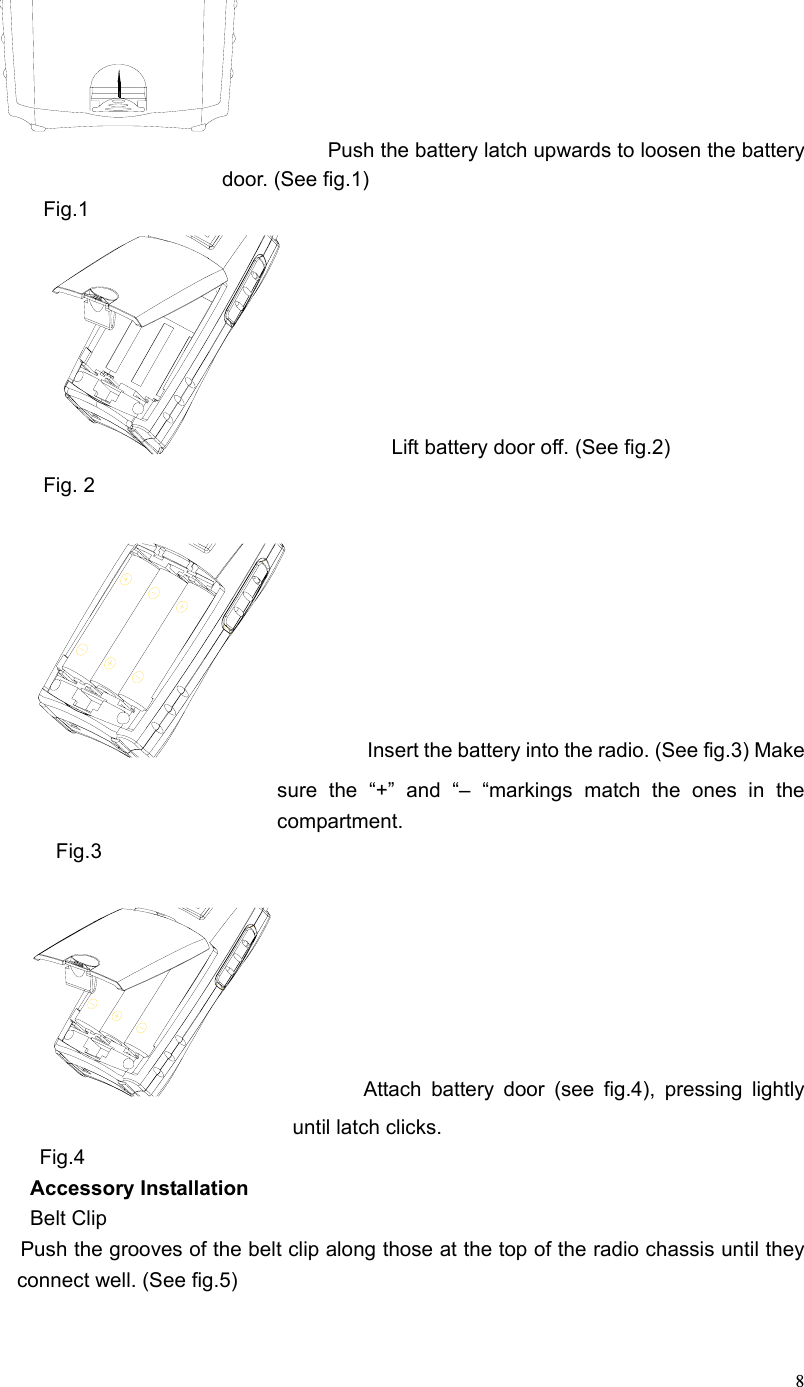  8                Push the battery latch upwards to loosen the battery door. (See fig.1) Fig.1            Lift battery door off. (See fig.2) Fig. 2          Insert the battery into the radio. (See fig.3) Make sure the “+” and “– “markings match the ones in the compartment. Fig.3           Attach battery door (see fig.4), pressing lightly until latch clicks.    Fig.4 Accessory Installation Belt Clip        Push the grooves of the belt clip along those at the top of the radio chassis until they connect well. (See fig.5)  