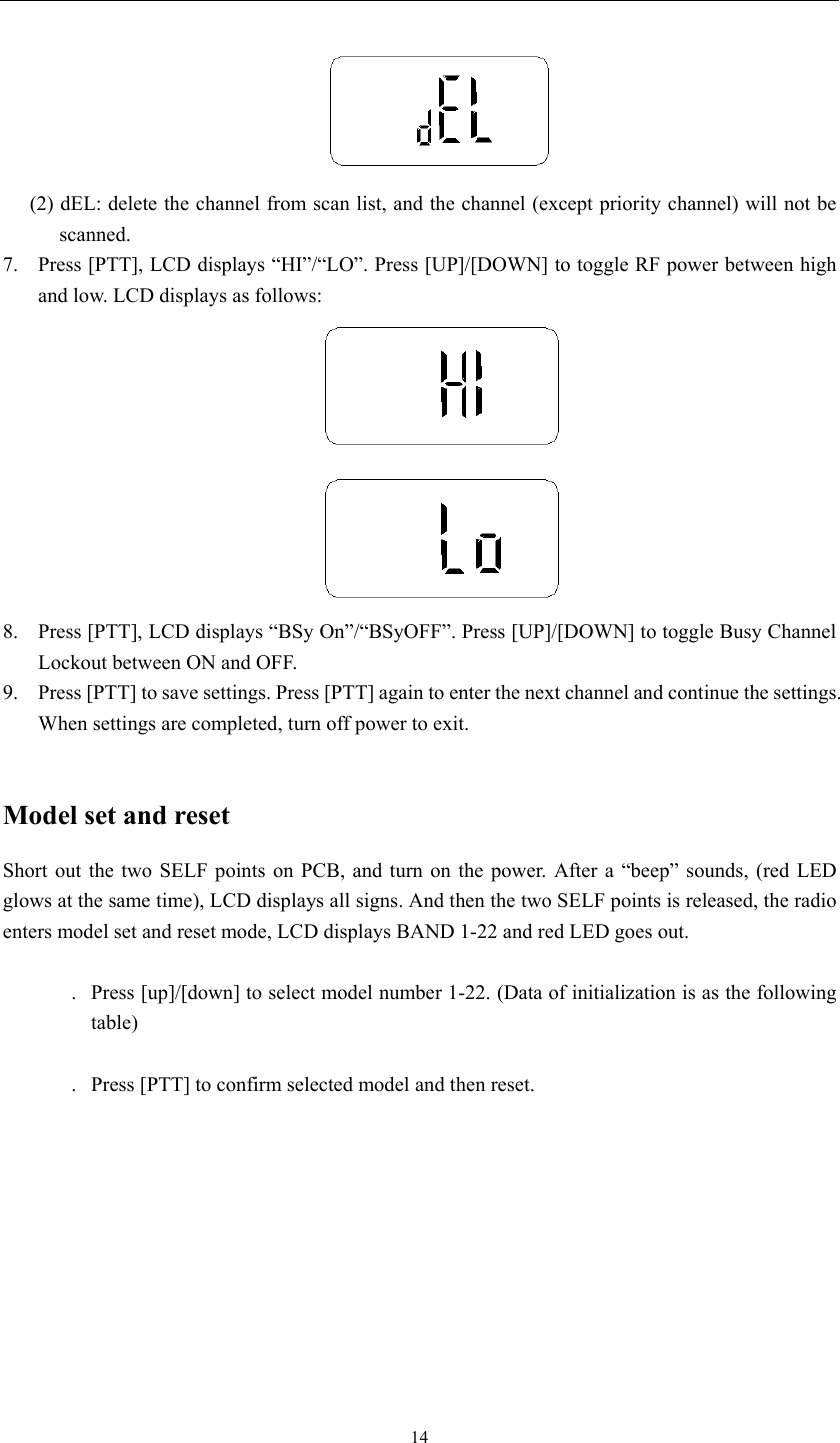   14 (2) dEL: delete the channel from scan list, and the channel (except priority channel) will not be scanned.  7.  Press [PTT], LCD displays “HI”/“LO”. Press [UP]/[DOWN] to toggle RF power between high and low. LCD displays as follows:     8.  Press [PTT], LCD displays “BSy On”/“BSyOFF”. Press [UP]/[DOWN] to toggle Busy Channel Lockout between ON and OFF. 9.  Press [PTT] to save settings. Press [PTT] again to enter the next channel and continue the settings. When settings are completed, turn off power to exit.    Model set and reset Short out the two SELF points on PCB, and turn on the power. After a “beep” sounds, (red LED glows at the same time), LCD displays all signs. And then the two SELF points is released, the radio enters model set and reset mode, LCD displays BAND 1-22 and red LED goes out.  . Press [up]/[down] to select model number 1-22. (Data of initialization is as the following table)  . Press [PTT] to confirm selected model and then reset.   