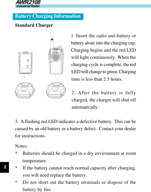 2Industrial RadioStandard Charger1. Insert the radio and battery orbattery alone into the charging cup.Charging begins and the red LEDwill light continuously. When thecharging cycle is complete, the redLED will change to green. Chargingtime is less than 2.5 hours.2. After the battery is fullycharged, the charger will shut offautomatically.3.  A flashing red LED indicates a defective battery.  This can becaused by an old battery or a battery defect.  Contact your dealerfor instructions.Notes:* Batteries should be charged in a dry environment at roomtemperature.* If the battery cannot reach normal capacity after charging,you will need replace the battery.* Do not short out the battery terminals or dispose of thebattery by fire.Battery Charging Information