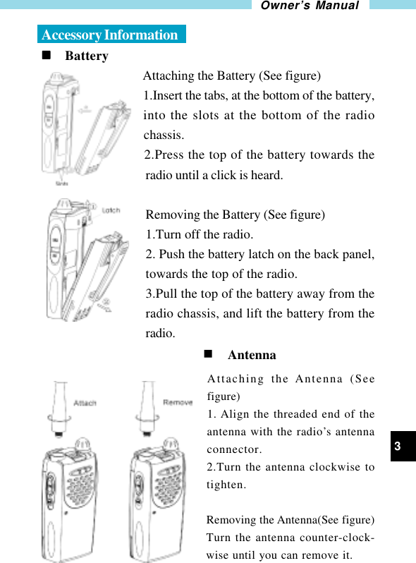 3Owner’s ManualAccessory Informationnnnnn     BatteryAttaching the Battery (See figure)1.Insert the tabs, at the bottom of the battery,into the slots at the bottom of the radiochassis.2.Press the top of the battery towards theradio until a click is heard.Removing the Battery (See figure)1.Turn off the radio.2. Push the battery latch on the back panel,towards the top of the radio.3.Pull the top of the battery away from theradio chassis, and lift the battery from theradio.                                                 n AntennaAttaching the Antenna (Seefigure)1. Align the threaded end of theantenna with the radio’s antennaconnector.2.Turn the antenna clockwise totighten.Removing the Antenna(See figure)Turn the antenna counter-clock-wise until you can remove it.