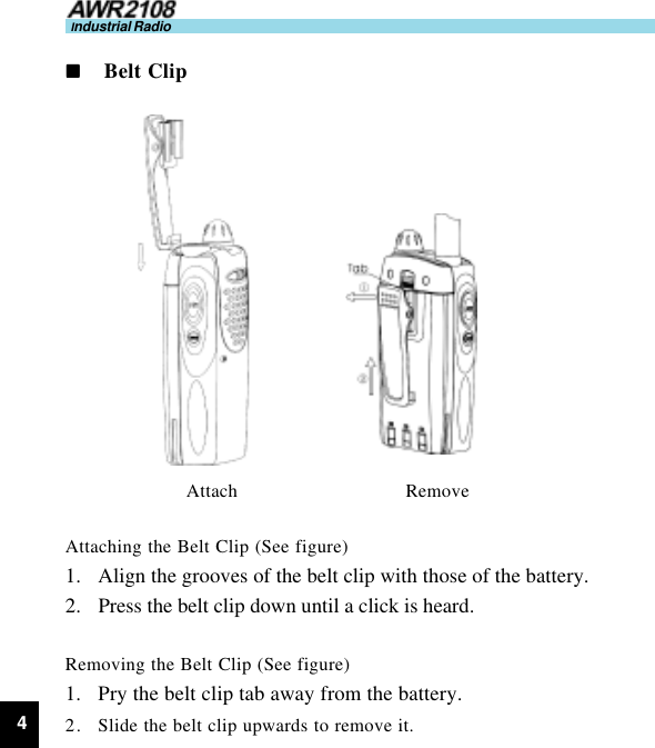 4Industrial Radionnnnn     Belt ClipAttach                               RemoveAttaching the Belt Clip (See figure)1. Align the grooves of the belt clip with those of the battery.2. Press the belt clip down until a click is heard.Removing the Belt Clip (See figure)1. Pry the belt clip tab away from the battery.2. Slide the belt clip upwards to remove it.