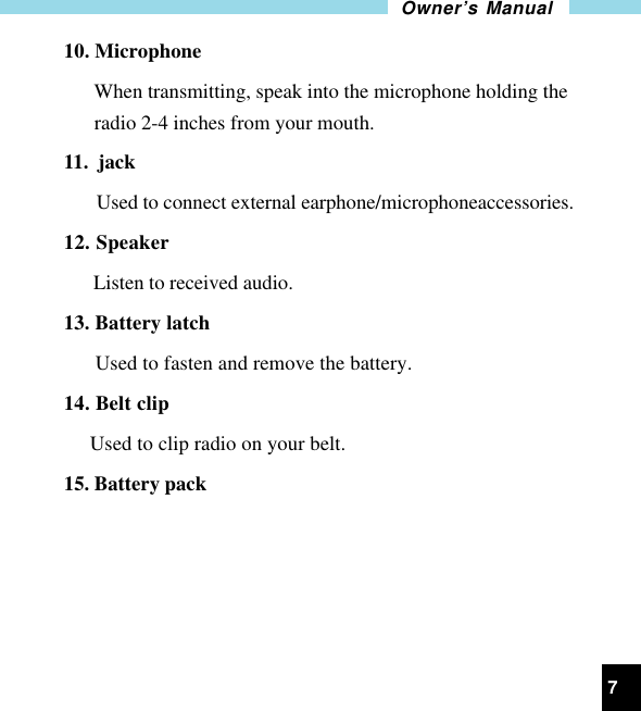 7Owner’s Manual10. Microphone      When transmitting, speak into the microphone holding the      radio 2-4 inches from your mouth.11.  jack  Used to connect external earphone/microphoneaccessories.12. Speaker      Listen to received audio.13. Battery latch      Used to fasten and remove the battery.14. Belt clip     Used to clip radio on your belt.15. Battery pack