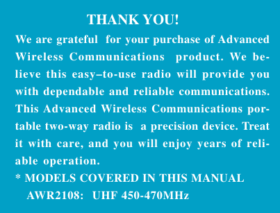 26Industrial Radio                   THANK YOU!We are grateful  for your purchase of AdvancedWireless Communications  product. We be-lieve this easy–to-use radio will provide youwith dependable and reliable communications.This Advanced Wireless Communications por-table two-way radio is  a precision device. Treatit with care, and you will enjoy years of reli-able operation.* MODELS COVERED IN THIS MANUAL   AWR2108:  UHF 450-470MHz
