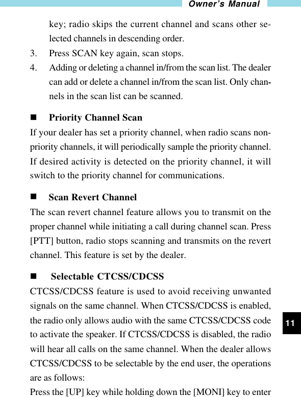 11Owner’s Manualkey; radio skips the current channel and scans other se-lected channels in descending order.3. Press SCAN key again, scan stops.4. Adding or deleting a channel in/from the scan list. The dealercan add or delete a channel in/from the scan list. Only chan-nels in the scan list can be scanned.n Priority Channel ScanIf your dealer has set a priority channel, when radio scans non-priority channels, it will periodically sample the priority channel.If desired activity is detected on the priority channel, it willswitch to the priority channel for communications.n Scan Revert ChannelThe scan revert channel feature allows you to transmit on theproper channel while initiating a call during channel scan. Press[PTT] button, radio stops scanning and transmits on the revertchannel. This feature is set by the dealer.n Selectable CTCSS/CDCSSCTCSS/CDCSS feature is used to avoid receiving unwantedsignals on the same channel. When CTCSS/CDCSS is enabled,the radio only allows audio with the same CTCSS/CDCSS codeto activate the speaker. If CTCSS/CDCSS is disabled, the radiowill hear all calls on the same channel. When the dealer allowsCTCSS/CDCSS to be selectable by the end user, the operationsare as follows:Press the [UP] key while holding down the [MONI] key to enter