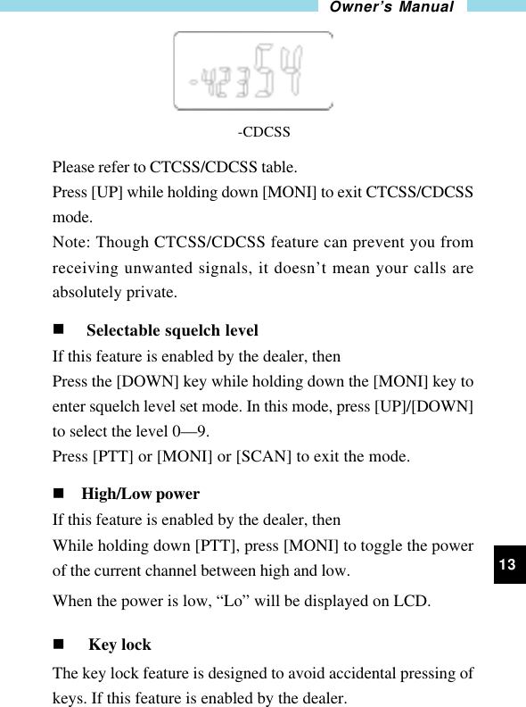 13Owner’s Manual                                             -CDCSSPlease refer to CTCSS/CDCSS table.Press [UP] while holding down [MONI] to exit CTCSS/CDCSSmode.Note: Though CTCSS/CDCSS feature can prevent you fromreceiving unwanted signals, it doesn’t mean your calls areabsolutely private.n Selectable squelch levelIf this feature is enabled by the dealer, thenPress the [DOWN] key while holding down the [MONI] key toenter squelch level set mode. In this mode, press [UP]/[DOWN]to select the level 0—9.Press [PTT] or [MONI] or [SCAN] to exit the mode.n High/Low powerIf this feature is enabled by the dealer, thenWhile holding down [PTT], press [MONI] to toggle the powerof the current channel between high and low.When the power is low, “Lo” will be displayed on LCD.n Key lockThe key lock feature is designed to avoid accidental pressing ofkeys. If this feature is enabled by the dealer.