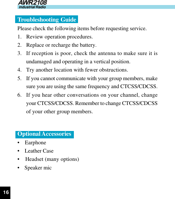 16Industrial RadioTroubleshooting  GuidePlease check the following items before requesting service.1. Review operation procedures.2. Replace or recharge the battery.3. If reception is poor, check the antenna to make sure it isundamaged and operating in a vertical position.4. Try another location with fewer obstructions.5. If you cannot communicate with your group members, makesure you are using the same frequency and CTCSS/CDCSS.6. If you hear other conversations on your channel, changeyour CTCSS/CDCSS. Remember to change CTCSS/CDCSSof your other group members.Optional Accessories•    Earphone•    Leather Case•    Headset (many options)•    Speaker mic