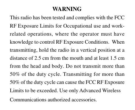 27Owner’s Manual                                 WARNINGThis radio has been tested and complies with the FCCRF Exposure Limits for Occupational use and work-related operations, where the operator must haveknowledge to control RF Exposure Conditions.  Whentransmitting, hold the radio in a vertical position at adistance of 2.5 cm from the mouth and at least 1.5 cmfrom the head and body. Do not transmit more than50% of the duty cycle. Transmitting for more than50% of the duty cycle can cause the FCC RF ExposureLimits to be exceeded. Use only Advanced WirelessCommunications authorized accessories.