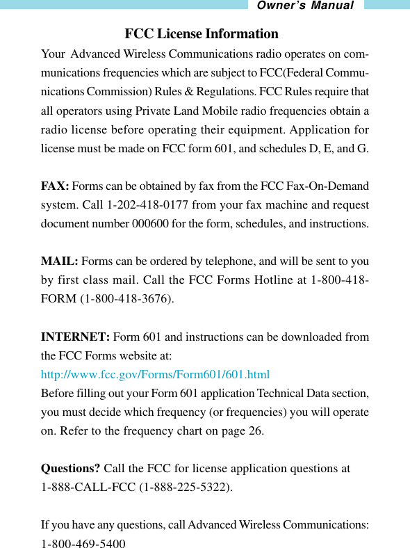 21Owner’s Manual                           FCC License InformationYour  Advanced Wireless Communications radio operates on com-munications frequencies which are subject to FCC(Federal Commu-nications Commission) Rules &amp; Regulations. FCC Rules require thatall operators using Private Land Mobile radio frequencies obtain aradio license before operating their equipment. Application forlicense must be made on FCC form 601, and schedules D, E, and G.FAX: Forms can be obtained by fax from the FCC Fax-On-Demandsystem. Call 1-202-418-0177 from your fax machine and requestdocument number 000600 for the form, schedules, and instructions.MAIL: Forms can be ordered by telephone, and will be sent to youby first class mail. Call the FCC Forms Hotline at 1-800-418-FORM (1-800-418-3676).INTERNET: Form 601 and instructions can be downloaded fromthe FCC Forms website at:http://www.fcc.gov/Forms/Form601/601.htmlBefore filling out your Form 601 application Technical Data section,you must decide which frequency (or frequencies) you will operateon. Refer to the frequency chart on page 26.Questions? Call the FCC for license application questions at1-888-CALL-FCC (1-888-225-5322).If you have any questions, call Advanced Wireless Communications:1-800-469-5400