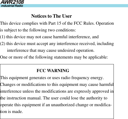 22Industrial Radio                            Notices to The UserThis device complies with Part 15 of the FCC Rules. Operationis subject to the following two conditions:(1) this device may not cause harmful interference, and(2) this device must accept any interference received, includinginterference that may cause undesired operation.One or more of the following statements may be applicable:                                 FCC WARNINGThis equipment generates or uses radio frequency energy.Changes or modifications to this equipment may cause harmfulinterference unless the modifications are expressly approved inthe instruction manual. The user could lose the authority tooperate this equipment if an unauthorized change or modifica-tion is made.