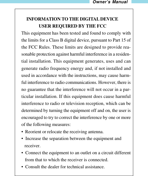 23Owner’s Manual     INFORMATION TO THE DIGITAL DEVICE                USER REQUIRED BY THE FCCThis equipment has been tested and found to comply withthe limits for a Class B digital device, pursuant to Part 15 ofthe FCC Rules. These limits are designed to provide rea-sonable protection against harmful interference in a residen-tial installation. This equipment generates, uses and cangenerate radio frequency energy and, if not installed andused in accordance with the instructions, may cause harm-ful interference to radio communications. However, there isno guarantee that the interference will not occur in a par-ticular installation. If this equipment does cause harmfulinterference to radio or television reception, which can bedetermined by turning the equipment off and on, the user isencouraged to try to correct the interference by one or moreof the following measures:•  Reorient or relocate the receiving antenna.•  Increase the separation between the equipment and   receiver.•  Connect the equipment to an outlet on a circuit different   from that to which the receiver is connected.•  Consult the dealer for technical assistance.