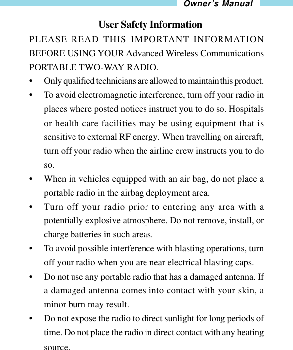 25Owner’s Manual                               User Safety InformationPLEASE READ THIS IMPORTANT INFORMATIONBEFORE USING YOUR Advanced Wireless CommunicationsPORTABLE TWO-WAY RADIO.•Only qualified technicians are allowed to maintain this product.•To avoid electromagnetic interference, turn off your radio inplaces where posted notices instruct you to do so. Hospitalsor health care facilities may be using equipment that issensitive to external RF energy. When travelling on aircraft,turn off your radio when the airline crew instructs you to doso.•When in vehicles equipped with an air bag, do not place aportable radio in the airbag deployment area.•Turn off your radio prior to entering any area with apotentially explosive atmosphere. Do not remove, install, orcharge batteries in such areas.•To avoid possible interference with blasting operations, turnoff your radio when you are near electrical blasting caps.•Do not use any portable radio that has a damaged antenna. Ifa damaged antenna comes into contact with your skin, aminor burn may result.•Do not expose the radio to direct sunlight for long periods oftime. Do not place the radio in direct contact with any heatingsource.
