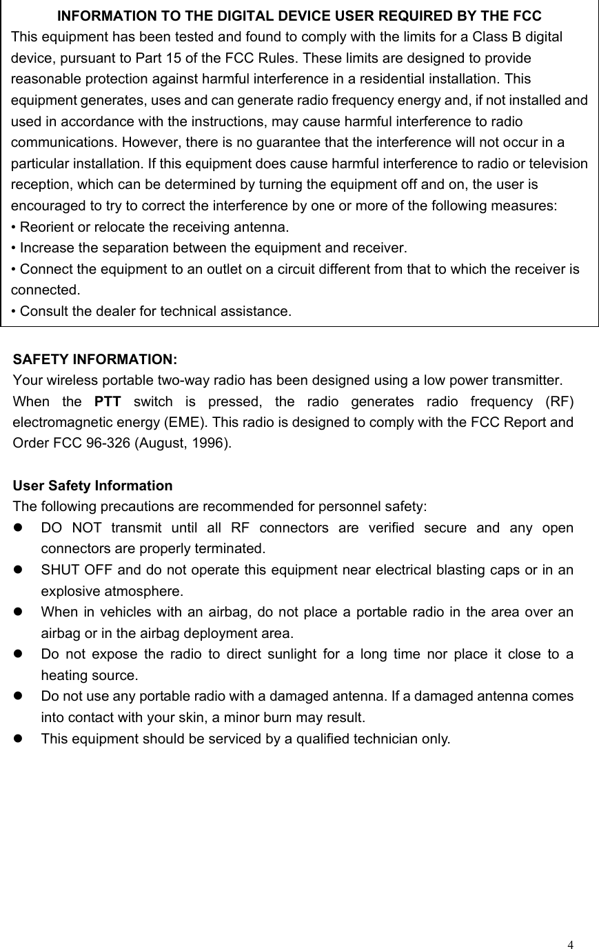   4 SAFETY INFORMATION: Your wireless portable two-way radio has been designed using a low power transmitter. When the PTT switch is pressed, the radio generates radio frequency (RF) electromagnetic energy (EME). This radio is designed to comply with the FCC Report and Order FCC 96-326 (August, 1996).  User Safety Information The following precautions are recommended for personnel safety:   DO NOT transmit until all RF connectors are verified secure and any open connectors are properly terminated.   SHUT OFF and do not operate this equipment near electrical blasting caps or in an explosive atmosphere.   When in vehicles with an airbag, do not place a portable radio in the area over an airbag or in the airbag deployment area.   Do not expose the radio to direct sunlight for a long time nor place it close to a heating source.   Do not use any portable radio with a damaged antenna. If a damaged antenna comes into contact with your skin, a minor burn may result.   This equipment should be serviced by a qualified technician only.     INFORMATION TO THE DIGITAL DEVICE USER REQUIRED BY THE FCC This equipment has been tested and found to comply with the limits for a Class B digital device, pursuant to Part 15 of the FCC Rules. These limits are designed to provide reasonable protection against harmful interference in a residential installation. This equipment generates, uses and can generate radio frequency energy and, if not installed andused in accordance with the instructions, may cause harmful interference to radio communications. However, there is no guarantee that the interference will not occur in a particular installation. If this equipment does cause harmful interference to radio or televisionreception, which can be determined by turning the equipment off and on, the user is encouraged to try to correct the interference by one or more of the following measures: • Reorient or relocate the receiving antenna. • Increase the separation between the equipment and receiver. • Connect the equipment to an outlet on a circuit different from that to which the receiver is connected. • Consult the dealer for technical assistance. 