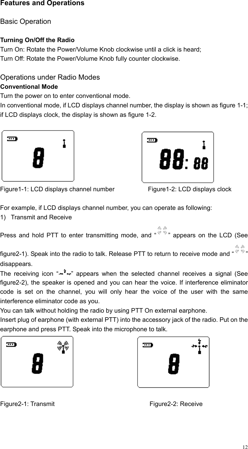  12Features and Operations  Basic Operation  Turning On/Off the Radio Turn On: Rotate the Power/Volume Knob clockwise until a click is heard; Turn Off: Rotate the Power/Volume Knob fully counter clockwise.  Operations under Radio Modes Conventional Mode Turn the power on to enter conventional mode. In conventional mode, if LCD displays channel number, the display is shown as figure 1-1; if LCD displays clock, the display is shown as figure 1-2.                                 Figure1-1: LCD displays channel number            Figure1-2: LCD displays clock  For example, if LCD displays channel number, you can operate as following:   1) Transmit and Receive Press and hold PTT to enter transmitting mode, and “ ” appears on the LCD (See figure2-1). Speak into the radio to talk. Release PTT to return to receive mode and “ ” disappears.  The receiving icon “ ” appears when the selected channel receives a signal (See figure2-2), the speaker is opened and you can hear the voice. If interference eliminator code is set on the channel, you will only hear the voice of the user with the same interference eliminator code as you. You can talk without holding the radio by using PTT On external earphone. Insert plug of earphone (with external PTT) into the accessory jack of the radio. Put on the earphone and press PTT. Speak into the microphone to talk.                          Figure2-1: Transmit                                  Figure2-2: Receive 