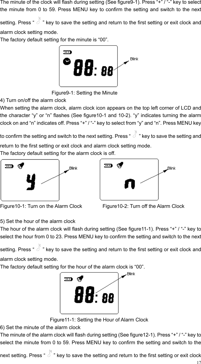 17The minute of the clock will flash during setting (See figure9-1). Press “+” / “-” key to select the minute from 0 to 59. Press MENU key to confirm the setting and switch to the next setting. Press “ ” key to save the setting and return to the first setting or exit clock and alarm clock setting mode. The factory default setting for the minute is “00”.                           Figure9-1: Setting the Minute 4) Turn on/off the alarm clock When setting the alarm clock, alarm clock icon appears on the top left corner of LCD and the character “y” or “n” flashes (See figure10-1 and 10-2). “y” indicates turning the alarm clock on and “n” indicates off. Press “+” / “-” key to select from “y” and “n”. Press MENU key to confirm the setting and switch to the next setting. Press “ ” key to save the setting and return to the first setting or exit clock and alarm clock setting mode. The factory default setting for the alarm clock is off.           Figure10-1: Turn on the Alarm Clock         Figure10-2: Turn off the Alarm Clock  5) Set the hour of the alarm clock   The hour of the alarm clock will flash during setting (See figure11-1). Press “+” / “-” key to select the hour from 0 to 23. Press MENU key to confirm the setting and switch to the next setting. Press “ ” key to save the setting and return to the first setting or exit clock and alarm clock setting mode. The factory default setting for the hour of the alarm clock is “00”.                        Figure11-1: Setting the Hour of Alarm Clock 6) Set the minute of the alarm clock The minute of the alarm clock will flash during setting (See figure12-1). Press “+” / “-” key to select the minute from 0 to 59. Press MENU key to confirm the setting and switch to the next setting. Press “ ” key to save the setting and return to the first setting or exit clock 