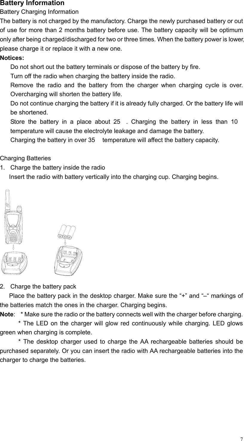   7Battery Information Battery Charging Information The battery is not charged by the manufactory. Charge the newly purchased battery or out of use for more than 2 months battery before use. The battery capacity will be optimum only after being charged/discharged for two or three times. When the battery power is lower, please charge it or replace it with a new one. Notices:   Do not short out the battery terminals or dispose of the battery by fire.     Turn off the radio when charging the battery inside the radio.   Remove the radio and the battery from the charger when charging cycle is over. Overcharging will shorten the battery life.   Do not continue charging the battery if it is already fully charged. Or the battery life will be shortened.   Store the battery in a place about 25. Charging the battery in less than 10 temperature will cause the electrolyte leakage and damage the battery.   Charging the battery in over 35  temperature will affect the battery capacity.  Charging Batteries   1.  Charge the battery inside the radio   Insert the radio with battery vertically into the charging cup. Charging begins.  2.  Charge the battery pack   Place the battery pack in the desktop charger. Make sure the “+” and “–“ markings of the batteries match the ones in the charger. Charging begins.   Note:    * Make sure the radio or the battery connects well with the charger before charging. * The LED on the charger will glow red continuously while charging. LED glows green when charging is complete. * The desktop charger used to charge the AA rechargeable batteries should be purchased separately. Or you can insert the radio with AA rechargeable batteries into the charger to charge the batteries.    