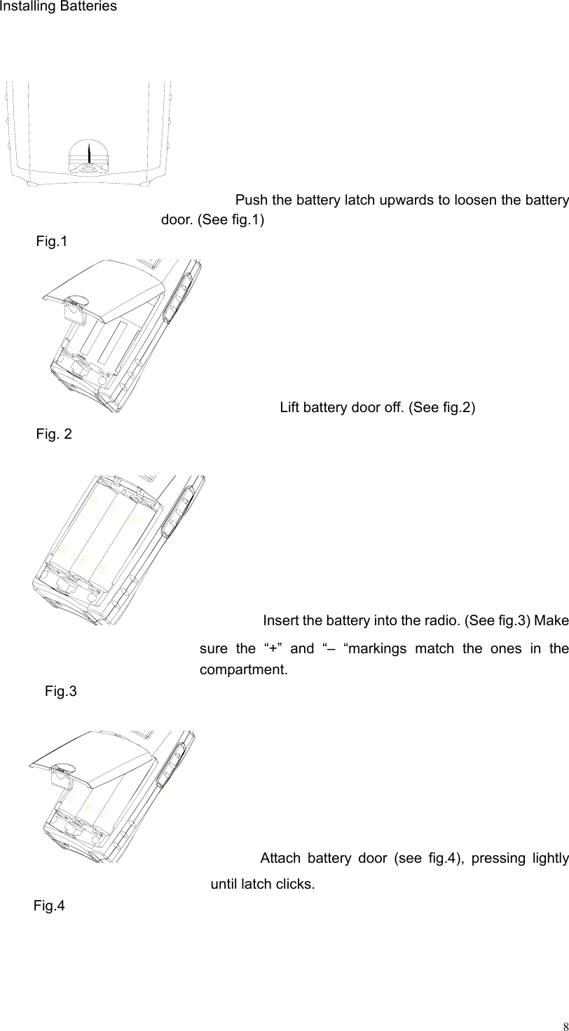  8Installing Batteries                    Push the battery latch upwards to loosen the battery door. (See fig.1) Fig.1            Lift battery door off. (See fig.2) Fig. 2          Insert the battery into the radio. (See fig.3) Make sure the “+” and “– “markings match the ones in the compartment. Fig.3           Attach battery door (see fig.4), pressing lightly until latch clicks.    Fig.4  