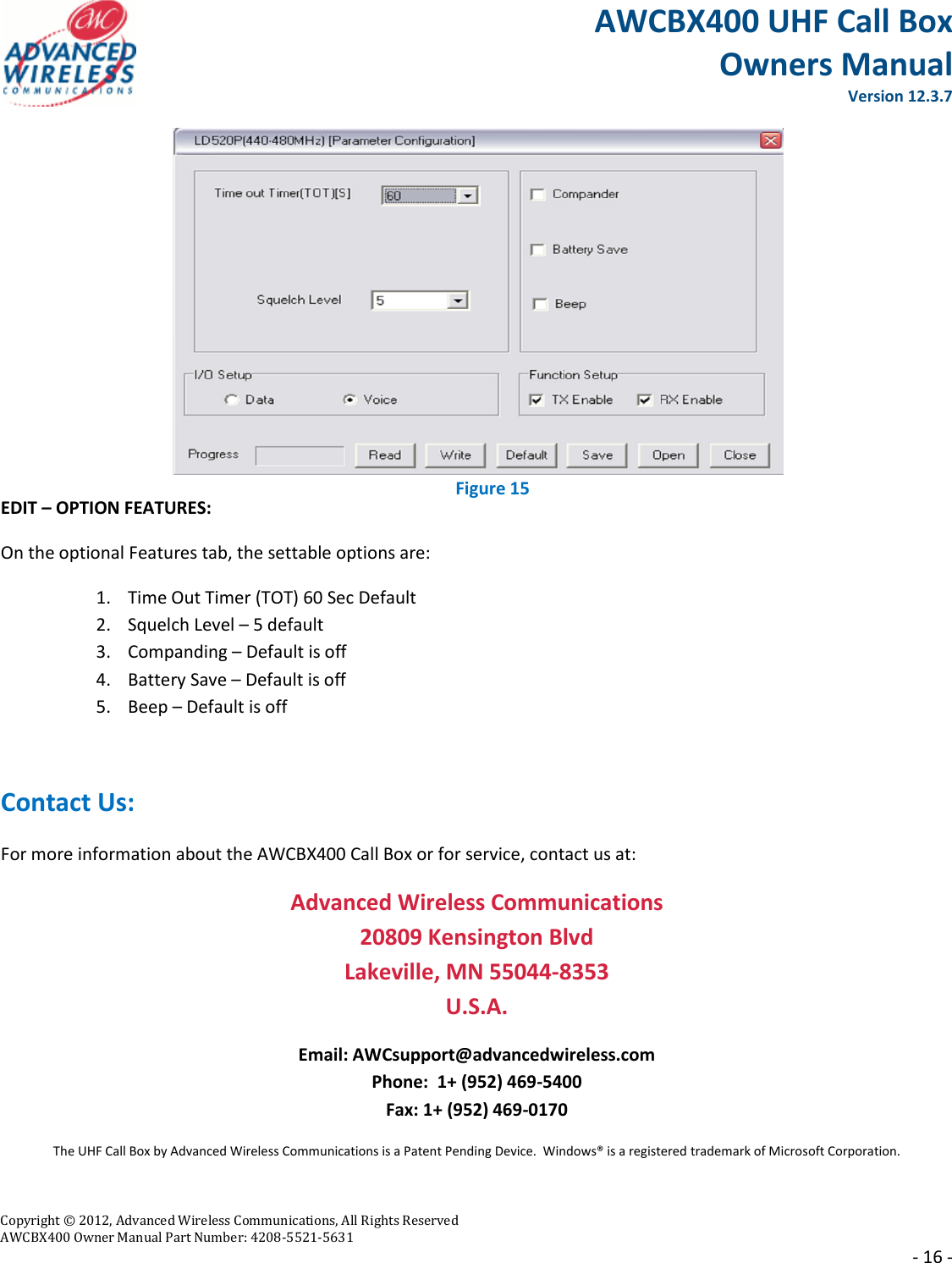 AWCBX400 UHF Call Box Owners Manual  Version 12.3.7   Copyright © 2012, Advanced Wireless Communications, All Rights Reserved  AWCBX400 Owner Manual Part Number: 4208-5521-5631     - 16 -  EDIT – OPTION FEATURES: On the optional Features tab, the settable options are: 1. Time Out Timer (TOT) 60 Sec Default 2. Squelch Level – 5 default 3. Companding – Default is off 4. Battery Save – Default is off 5. Beep – Default is off  Contact Us: For more information about the AWCBX400 Call Box or for service, contact us at: Advanced Wireless Communications 20809 Kensington Blvd Lakeville, MN 55044-8353 U.S.A. Email: AWCsupport@advancedwireless.com Phone:  1+ (952) 469-5400 Fax: 1+ (952) 469-0170 The UHF Call Box by Advanced Wireless Communications is a Patent Pending Device.  Windows® is a registered trademark of Microsoft Corporation.  Figure 15 Figure 15 