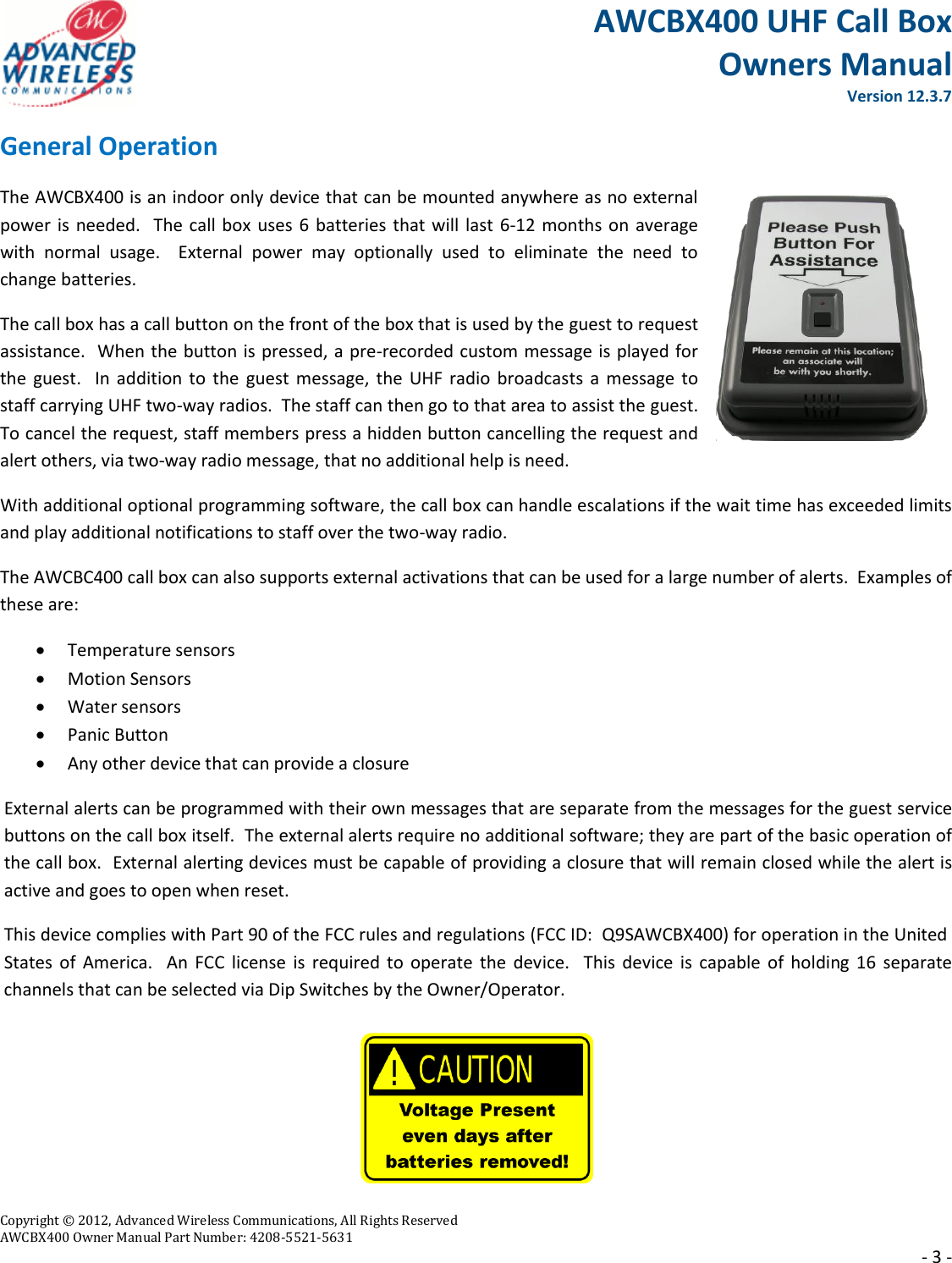 AWCBX400 UHF Call Box Owners Manual  Version 12.3.7   Copyright © 2012, Advanced Wireless Communications, All Rights Reserved  AWCBX400 Owner Manual Part Number: 4208-5521-5631     - 3 - General Operation The AWCBX400 is an indoor only device that can be mounted anywhere as no external power is needed.  The call box uses 6 batteries that will last 6-12 months on average with  normal  usage.    External  power  may  optionally  used  to  eliminate  the  need  to change batteries.  The call box has a call button on the front of the box that is used by the guest to request assistance.  When the button is pressed, a pre-recorded custom message is played for the guest.   In  addition to the guest  message,  the  UHF radio broadcasts  a message to staff carrying UHF two-way radios.  The staff can then go to that area to assist the guest.   To cancel the request, staff members press a hidden button cancelling the request and alert others, via two-way radio message, that no additional help is need. With additional optional programming software, the call box can handle escalations if the wait time has exceeded limits and play additional notifications to staff over the two-way radio. The AWCBC400 call box can also supports external activations that can be used for a large number of alerts.  Examples of these are:  Temperature sensors  Motion Sensors  Water sensors  Panic Button  Any other device that can provide a closure External alerts can be programmed with their own messages that are separate from the messages for the guest service buttons on the call box itself.  The external alerts require no additional software; they are part of the basic operation of the call box.  External alerting devices must be capable of providing a closure that will remain closed while the alert is active and goes to open when reset. This device complies with Part 90 of the FCC rules and regulations (FCC ID:  Q9SAWCBX400) for operation in the United States  of  America.   An FCC  license  is required to  operate  the device.   This  device  is capable of  holding  16 separate channels that can be selected via Dip Switches by the Owner/Operator.      