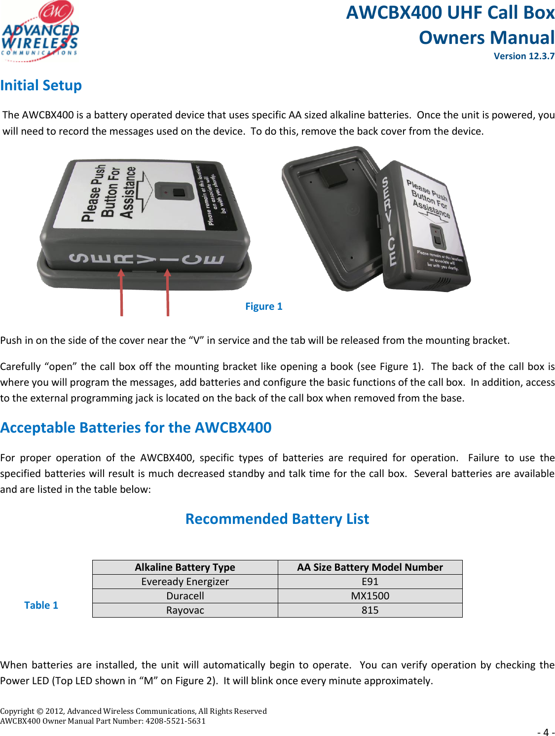 AWCBX400 UHF Call Box Owners Manual  Version 12.3.7   Copyright © 2012, Advanced Wireless Communications, All Rights Reserved  AWCBX400 Owner Manual Part Number: 4208-5521-5631     - 4 - Initial Setup The AWCBX400 is a battery operated device that uses specific AA sized alkaline batteries.  Once the unit is powered, you will need to record the messages used on the device.  To do this, remove the back cover from the device.         Push in on the side of the cover near the “V” in service and the tab will be released from the mounting bracket. Carefully “open” the call box off the mounting bracket like opening a book (see Figure 1).  The back of the call box is where you will program the messages, add batteries and configure the basic functions of the call box.  In addition, access to the external programming jack is located on the back of the call box when removed from the base. Acceptable Batteries for the AWCBX400 For  proper  operation  of  the  AWCBX400,  specific  types  of  batteries  are  required  for  operation.    Failure  to  use  the specified batteries will result is much decreased standby and talk time for the call box.  Several batteries are available and are listed in the table below:  Recommended Battery List     Table 1  When batteries are  installed,  the  unit  will  automatically  begin  to  operate.   You can verify operation by checking  the Power LED (Top LED shown in “M” on Figure 2).  It will blink once every minute approximately. Alkaline Battery Type AA Size Battery Model Number Eveready Energizer E91 Duracell MX1500 Rayovac 815 Figure 1 