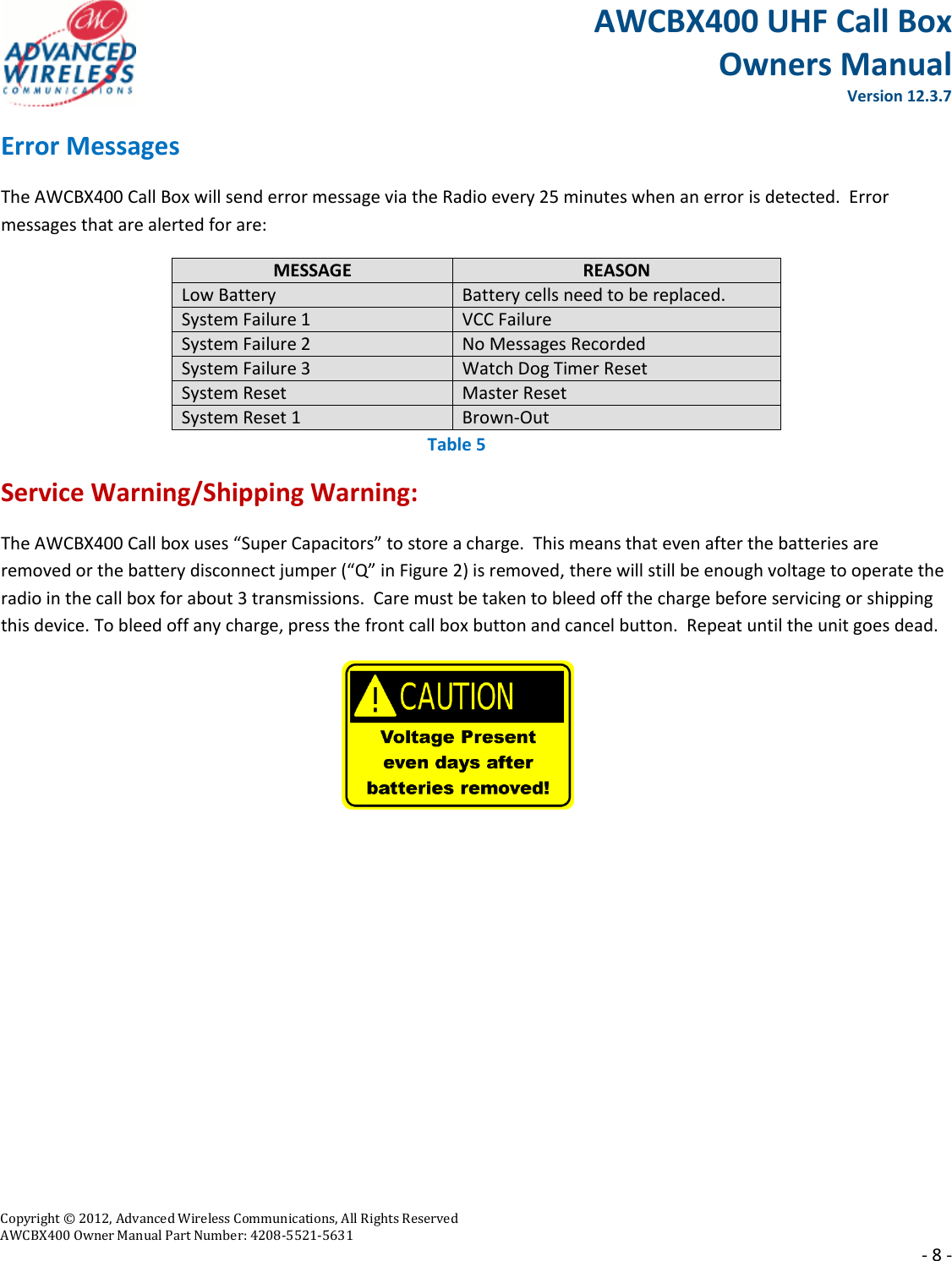 AWCBX400 UHF Call Box Owners Manual  Version 12.3.7   Copyright © 2012, Advanced Wireless Communications, All Rights Reserved  AWCBX400 Owner Manual Part Number: 4208-5521-5631     - 8 - Error Messages The AWCBX400 Call Box will send error message via the Radio every 25 minutes when an error is detected.  Error messages that are alerted for are: MESSAGE REASON Low Battery Battery cells need to be replaced. System Failure 1 VCC Failure System Failure 2 No Messages Recorded System Failure 3 Watch Dog Timer Reset System Reset Master Reset System Reset 1 Brown-Out  Service Warning/Shipping Warning: The AWCBX400 Call box uses “Super Capacitors” to store a charge.  This means that even after the batteries are removed or the battery disconnect jumper (“Q” in Figure 2) is removed, there will still be enough voltage to operate the radio in the call box for about 3 transmissions.  Care must be taken to bleed off the charge before servicing or shipping this device. To bleed off any charge, press the front call box button and cancel button.  Repeat until the unit goes dead.             Table 5 