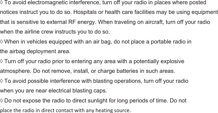 ◊ To avoid electromagnetic interference, turn off your radio in places where posted notices instruct you to do so. Hospitals or health care facilities may be using equipment that is sensitive to external RF energy. When traveling on aircraft, turn off your radio when the airline crew instructs you to do so. ◊ When in vehicles equipped with an air bag, do not place a portable radio in the airbag deployment area. ◊ Turn off your radio prior to entering any area with a potentially explosive atmosphere. Do not remove, install, or charge batteries in such areas. ◊ To avoid possible interference with blasting operations, turn off your radio when you are near electrical blasting caps. ◊ Do not expose the radio to direct sunlight for long periods of time. Do not place the radio in direct contact with any heating source.