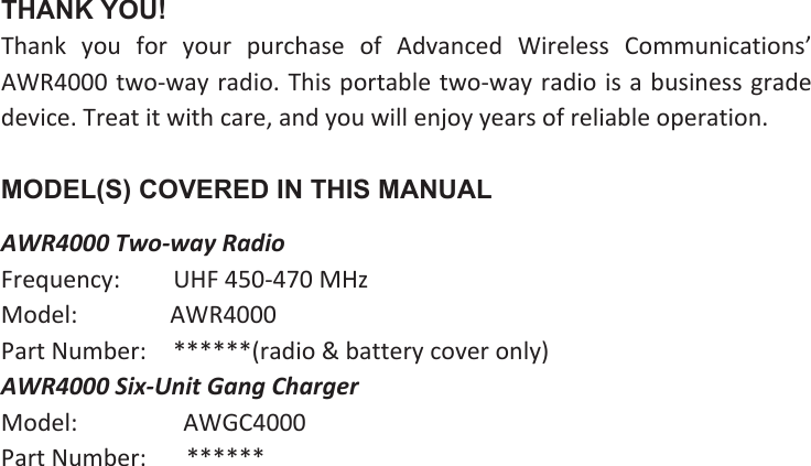 THANK YOU! Thank  you  for  your  purchase  of  Advanced  Wireless  Communications’ AWR4000 two-way radio. This portable two-way radio is a business grade device. Treat it with care, and you will enjoy years of reliable operation.MODEL(S) COVERED IN THIS MANUAL AWR4000 Two-way Radio Frequency:     UHF 450-470 MHz Model:        AWR4000Part Number:   ******(radio &amp; battery cover only) AWR4000 Six-Unit Gang Charger Model:         AWGC4000 Part Number:    ******