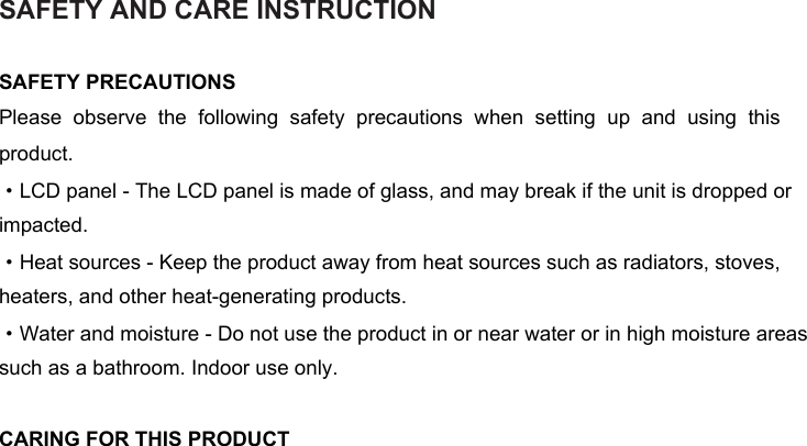 SAFETY AND CARE INSTRUCTIONSAFETY PRECAUTIONSPlease  observe  the  following  safety  precautions  when  setting  up  and  using  this product. ·LCD panel - The LCD panel is made of glass, and may break if the unit is dropped or impacted. ·Heat sources - Keep the product away from heat sources such as radiators, stoves, heaters, and other heat-generating products. ·Water and moisture - Do not use the product in or near water or in high moisture areas such as a bathroom. Indoor use only. CARING FOR THIS PRODUCT