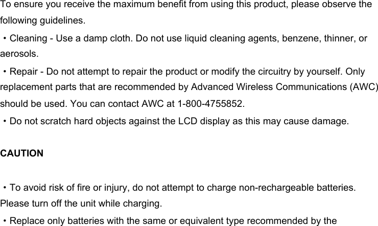 To ensure you receive the maximum benefit from using this product, please observe the following guidelines. ·Cleaning - Use a damp cloth. Do not use liquid cleaning agents, benzene, thinner, or aerosols. ·Repair - Do not attempt to repair the product or modify the circuitry by yourself. Only replacement parts that are recommended by Advanced Wireless Communications (AWC) should be used. You can contact AWC at 1-800-4755852. ·Do not scratch hard objects against the LCD display as this may cause damage. CAUTION·To avoid risk of fire or injury, do not attempt to charge non-rechargeable batteries. Please turn off the unit while charging. ·Replace only batteries with the same or equivalent type recommended by the 