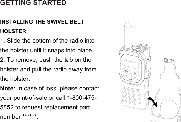 GETTING STARTEDINSTALLING THE SWIVEL BELT HOLSTER1. Slide the bottom of the radio into the holster until it snaps into place.2. To remove, push the tab on the holster and pull the radio away from the holster.Note: In case of loss, please contact your point-of-sale or call 1-800-475-5852 to request replacement part number ******.