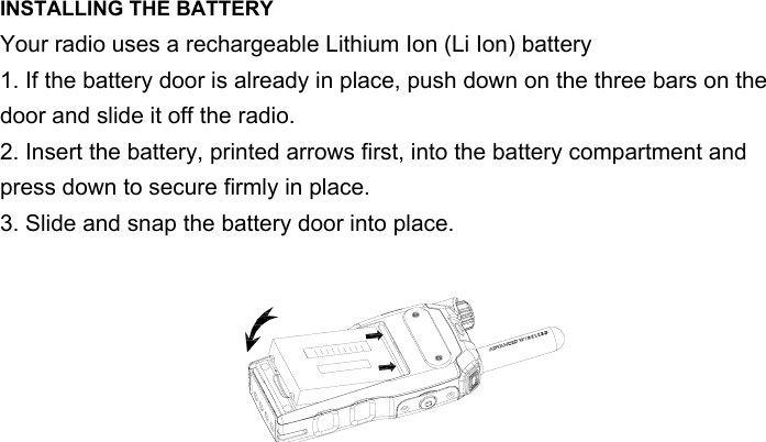 INSTALLING THE BATTERYYour radio uses a rechargeable Lithium Ion (Li Ion) battery 1. If the battery door is already in place, push down on the three bars on the door and slide it off the radio.2. Insert the battery, printed arrows first, into the battery compartment and press down to secure firmly in place.3. Slide and snap the battery door into place.