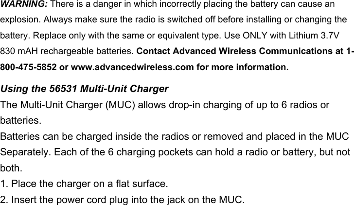 WARNING: There is a danger in which incorrectly placing the battery can cause an explosion. Always make sure the radio is switched off before installing or changing the battery. Replace only with the same or equivalent type. Use ONLY with Lithium 3.7V 830 mAH rechargeable batteries. Contact Advanced Wireless Communications at 1-800-475-5852 or www.advancedwireless.com for more information. Using the 56531 Multi-Unit ChargerThe Multi-Unit Charger (MUC) allows drop-in charging of up to 6 radios or batteries.Batteries can be charged inside the radios or removed and placed in the MUCSeparately. Each of the 6 charging pockets can hold a radio or battery, but not both.1. Place the charger on a flat surface.2. Insert the power cord plug into the jack on the MUC.