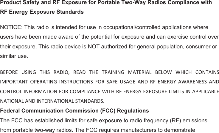 Product Safety and RF Exposure for Portable Two-Way Radios Compliance with RF Energy Exposure Standards NOTICE: This radio is intended for use in occupational/controlled applications where users have been made aware of the potential for exposure and can exercise control over their exposure. This radio device is NOT authorized for general population, consumer or similar use. BEFORE  USING  THIS  RADIO,  READ  THE  TRAINING  MATERIAL  BELOW  WHICH  CONTAINS IMPORTANT  OPERATING  INSTRUCTIONS  FOR  SAFE  USAGE  AND  RF  ENERGY  AWARENESS  AND CONTROL INFORMATION FOR COMPLIANCE WITH RF ENERGY EXPOSURE LIMITS IN APPLICABLE NATIONAL AND INTERNATIONAL STANDARDS.Federal Communication Commission (FCC) Regulations The FCC has established limits for safe exposure to radio frequency (RF) emissions from portable two-way radios. The FCC requires manufacturers to demonstrate 