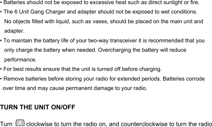 • Batteries should not be exposed to excessive heat such as direct sunlight or fire. • The 6 Unit Gang Charger and adapter should not be exposed to wet conditions.      No objects filled with liquid, such as vases, should be placed on the main unit and adapter. • To maintain the battery life of your two-way transceiver it is recommended that you only charge the battery when needed. Overcharging the battery will reduce performance. • For best results ensure that the unit is turned off before charging. • Remove batteries before storing your radio for extended periods. Batteries corrode over time and may cause permanent damage to your radio.TURN THE UNIT ON/OFFTurn   clockwise to turn the radio on, and counterclockwise to turn the radio 