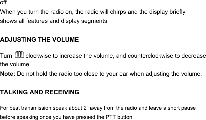 off.When you turn the radio on, the radio will chirps and the display brieflyshows all features and display segments.ADJUSTING THE VOLUMETurn   clockwise to increase the volume, and counterclockwise to decrease the volume.Note: Do not hold the radio too close to your ear when adjusting the volume.TALKING AND RECEIVINGFor best transmission speak about 2” away from the radio and leave a short pause before speaking once you have pressed the PTT button.