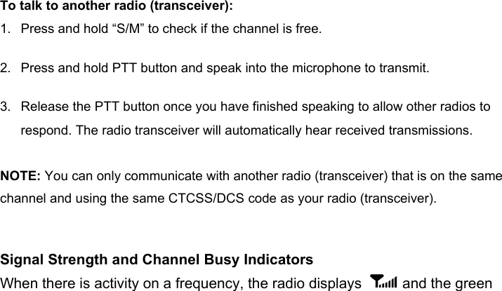 To talk to another radio (transceiver): 1. Press and hold “S/M” to check if the channel is free. 2. Press and hold PTT button and speak into the microphone to transmit.3. Release the PTT button once you have finished speaking to allow other radios to respond. The radio transceiver will automatically hear received transmissions.NOTE: You can only communicate with another radio (transceiver) that is on the same channel and using the same CTCSS/DCS code as your radio (transceiver).Signal Strength and Channel Busy IndicatorsWhen there is activity on a frequency, the radio displays   and the green 