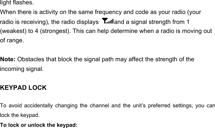 light flashes.When there is activity on the same frequency and code as your radio (your radio is receiving), the radio displays  and a signal strength from 1 (weakest) to 4 (strongest). This can help determine when a radio is moving out of range.Note: Obstacles that block the signal path may affect the strength of the incoming signal.KEYPAD LOCKTo  avoid  accidentally  changing  the  channel  and  the  unit’s  preferred  settings,  you  can lock the keypad. To lock or unlock the keypad: 