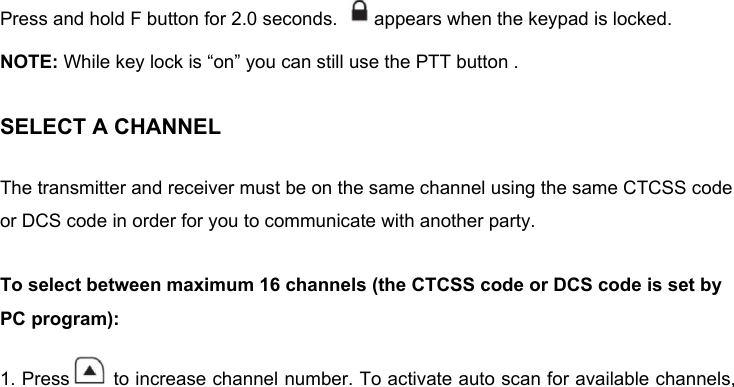 Press and hold F button for 2.0 seconds.  appears when the keypad is locked. NOTE: While key lock is “on” you can still use the PTT button .SELECT A CHANNELThe transmitter and receiver must be on the same channel using the same CTCSS code or DCS code in order for you to communicate with another party. To select between maximum 16 channels (the CTCSS code or DCS code is set by PC program): 1. Press  to increase channel number. To activate auto scan for available channels, 