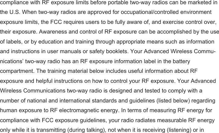 compliance with RF exposure limits before portable two-way radios can be marketed in the U.S. When two-way radios are approved for occupational/controlled environment exposure limits, the FCC requires users to be fully aware of, and exercise control over, their exposure. Awareness and control of RF exposure can be accomplished by the use of labels, or by education and training through appropriate means such as information and instructions in user manuals or safety booklets. Your Advanced Wireless Commu-nications’ two-way radio has an RF exposure information label in the battery compartment. The training material below includes useful information about RF exposure and helpful instructions on how to control your RF exposure. Your Advanced Wireless Communications two-way radio is designed and tested to comply with a number of national and international standards and guidelines (listed below) regarding human exposure to RF electromagnetic energy. In terms of measuring RF energy for compliance with FCC exposure guidelines, your radio radiates measurable RF energy only while it is transmitting (during talking), not when it is receiving (listening) or in 
