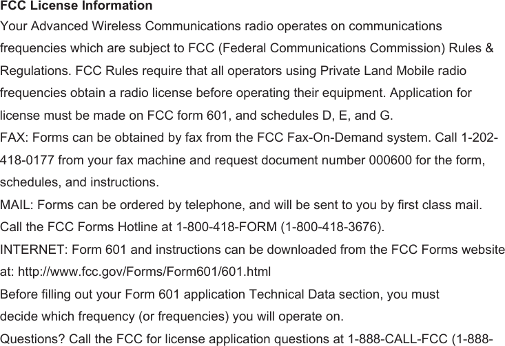 frequencies which are subject to FCC (Federal Communications Commission) Rules &amp; Regulations. FCC Rules require that all operators using Private Land Mobile radio frequencies obtain a radio license before operating their equipment. Application for license must be made on FCC form 601, and schedules D, E, and G. FAX: Forms can be obtained by fax from the FCC Fax-On-Demand system. Call 1-202-418-0177 from your fax machine and request document number 000600 for the form, schedules, and instructions. MAIL: Forms can be ordered by telephone, and will be sent to you by first class mail. Call the FCC Forms Hotline at 1-800-418-FORM (1-800-418-3676). INTERNET: Form 601 and instructions can be downloaded from the FCC Forms website at: http://www.fcc.gov/Forms/Form601/601.html Before filling out your Form 601 application Technical Data section, you must decide which frequency (or frequencies) you will operate on. Questions? Call the FCC for license application questions at 1-888-CALL-FCC (1-888-FCC License InformationYour Advanced Wireless Communications radio operates on communications