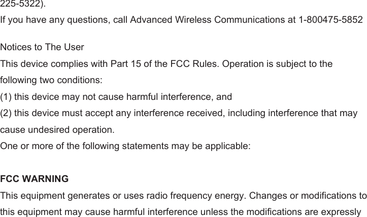 225-5322). If you have any questions, call Advanced Wireless Communications at 1-800475-5852 Notices to The UserThis device complies with Part 15 of the FCC Rules. Operation is subject to the following two conditions: (1) this device may not cause harmful interference, and (2) this device must accept any interference received, including interference that may cause undesired operation. One or more of the following statements may be applicable: FCC WARNING This equipment generates or uses radio frequency energy. Changes or modifications to this equipment may cause harmful interference unless the modifications are expressly 