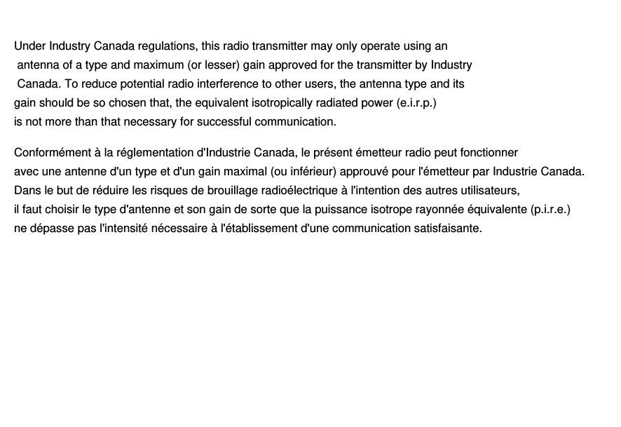 Le présent appareil est conforme aux CNR d&apos;Industrie Canada applicables aux appareils radio exempts de licence. L&apos;exploitation est autorisée aux deux conditions suivantes: (1) l&apos;appareil ne doit pas produire de brouillage, et (2) l&apos;utilisateur de l&apos;appareil doit accepter  d&apos;en compromettre le fonctionnement. même si le brouillage est susceptible tout brouillage radioélectrique subi, Under Industry Canada regulations, this radio transmitter may only operate using an antenna of a type and maximum (or lesser) gain approved for the transmitter by Industry Canada. To reduce potential radio interference to other users, the antenna type and its gain should be so chosen that, the equivalent isotropically radiated power (e.i.r.p.) is not more than that necessary for successful communication.Conformément à la réglementation d&apos;Industrie Canada, le présent émetteur radio peut fonctionner avec une antenne d&apos;un type et d&apos;un gain maximal (ou inférieur) approuvé pour l&apos;émetteur par Industrie Canada. Dans le but de réduire les risques de brouillage radioélectrique à l&apos;intention des autres utilisateurs, il faut choisir le type d&apos;antenne et son gain de sorte que la puissance isotrope rayonnée équivalente (p.i.r.e.) ne dépasse pas l&apos;intensité nécessaire à l&apos;établissement d&apos;une communication satisfaisante.Le présent appareil est conforme aux CNR d&apos;Industrie Canada applicables aux appareils radio exempts de licence. L&apos;exploitation est autorisée aux deux conditions suivantes: (1) l&apos;appareil ne doit pas produire de brouillage, et (2) l&apos;utilisateur de l&apos;appareil doit accepter  d&apos;en compromettre le fonctionnement. même si le brouillage est susceptible tout brouillage radioélectrique subi, Under Industry Canada regulations, this radio transmitter may only operate using an antenna of a type and maximum (or lesser) gain approved for the transmitter by Industry Canada. To reduce potential radio interference to other users, the antenna type and its gain should be so chosen that, the equivalent isotropically radiated power (e.i.r.p.) is not more than that necessary for successful communication.Conformément à la réglementation d&apos;Industrie Canada, le présent émetteur radio peut fonctionner avec une antenne d&apos;un type et d&apos;un gain maximal (ou inférieur) approuvé pour l&apos;émetteur par Industrie Canada. Dans le but de réduire les risques de brouillage radioélectrique à l&apos;intention des autres utilisateurs, il faut choisir le type d&apos;antenne et son gain de sorte que la puissance isotrope rayonnée équivalente (p.i.r.e.) ne dépasse pas l&apos;intensité nécessaire à l&apos;établissement d&apos;une communication satisfaisante.Under Industry Canada regulations, this radio transmitter may only operate using an antenna of a type and maximum (or lesser) gain approved for the transmitter by Industry Canada. To reduce potential radio interference to other users, the antenna type and its gain should be so chosen that, the equivalent isotropically radiated power (e.i.r.p.) is not more than that necessary for successful communication.Conformément à la réglementation d&apos;Industrie Canada, le présent émetteur radio peut fonctionner avec une antenne d&apos;un type et d&apos;un gain maximal (ou inférieur) approuvé pour l&apos;émetteur par Industrie Canada. Dans le but de réduire les risques de brouillage radioélectrique à l&apos;intention des autres utilisateurs, il faut choisir le type d&apos;antenne et son gain de sorte que la puissance isotrope rayonnée équivalente (p.i.r.e.) ne dépasse pas l&apos;intensité nécessaire à l&apos;établissement d&apos;une communication satisfaisante.