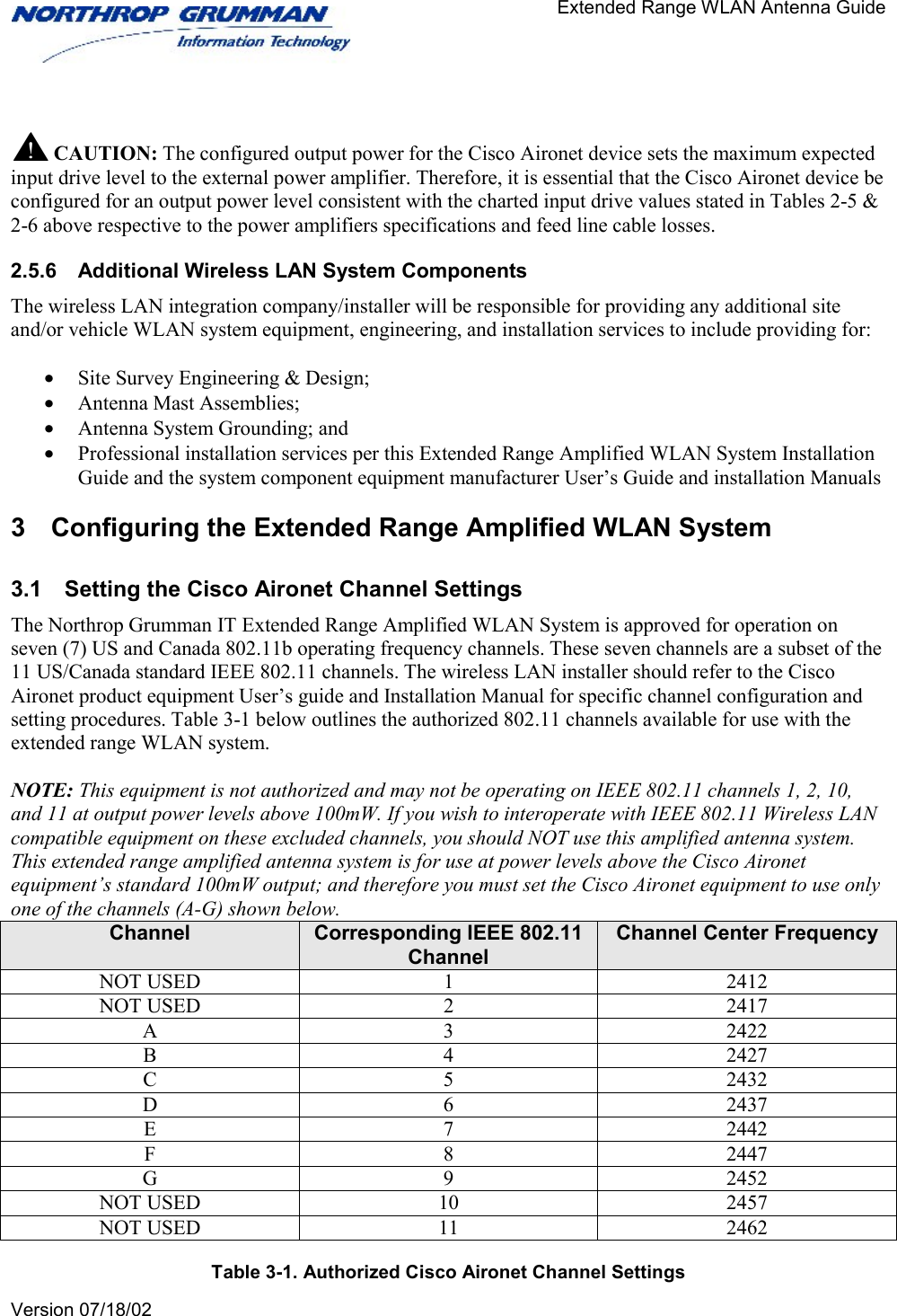                                       Extended Range WLAN Antenna Guide   Version 07/18/02     CAUTION: The configured output power for the Cisco Aironet device sets the maximum expected input drive level to the external power amplifier. Therefore, it is essential that the Cisco Aironet device be configured for an output power level consistent with the charted input drive values stated in Tables 2-5 &amp; 2-6 above respective to the power amplifiers specifications and feed line cable losses.  2.5.6  Additional Wireless LAN System Components The wireless LAN integration company/installer will be responsible for providing any additional site and/or vehicle WLAN system equipment, engineering, and installation services to include providing for:  •  Site Survey Engineering &amp; Design; •  Antenna Mast Assemblies; •  Antenna System Grounding; and •  Professional installation services per this Extended Range Amplified WLAN System Installation Guide and the system component equipment manufacturer User’s Guide and installation Manuals 3  Configuring the Extended Range Amplified WLAN System 3.1  Setting the Cisco Aironet Channel Settings The Northrop Grumman IT Extended Range Amplified WLAN System is approved for operation on seven (7) US and Canada 802.11b operating frequency channels. These seven channels are a subset of the 11 US/Canada standard IEEE 802.11 channels. The wireless LAN installer should refer to the Cisco Aironet product equipment User’s guide and Installation Manual for specific channel configuration and setting procedures. Table 3-1 below outlines the authorized 802.11 channels available for use with the extended range WLAN system.  NOTE: This equipment is not authorized and may not be operating on IEEE 802.11 channels 1, 2, 10, and 11 at output power levels above 100mW. If you wish to interoperate with IEEE 802.11 Wireless LAN compatible equipment on these excluded channels, you should NOT use this amplified antenna system. This extended range amplified antenna system is for use at power levels above the Cisco Aironet equipment’s standard 100mW output; and therefore you must set the Cisco Aironet equipment to use only one of the channels (A-G) shown below. Channel  Corresponding IEEE 802.11 Channel Channel Center Frequency NOT USED  1  2412 NOT USED  2  2417 A 3 2422 B 4 2427 C 5 2432 D 6 2437 E 7 2442 F 8 2447 G 9 2452 NOT USED  10  2457 NOT USED  11  2462  Table 3-1. Authorized Cisco Aironet Channel Settings 