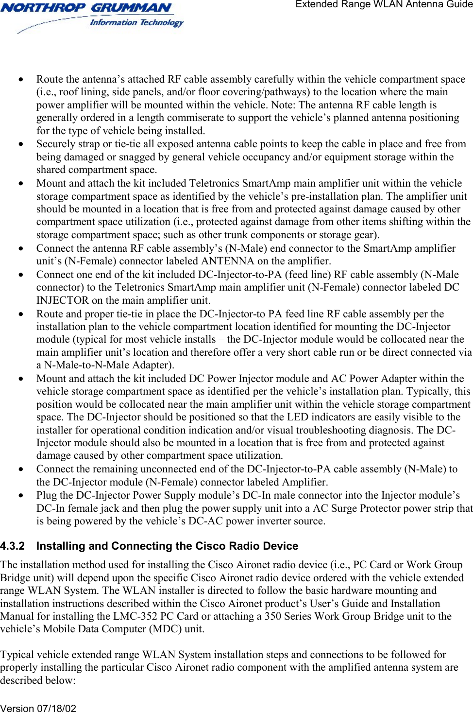                                       Extended Range WLAN Antenna Guide   Version 07/18/02    •  Route the antenna’s attached RF cable assembly carefully within the vehicle compartment space (i.e., roof lining, side panels, and/or floor covering/pathways) to the location where the main power amplifier will be mounted within the vehicle. Note: The antenna RF cable length is generally ordered in a length commiserate to support the vehicle’s planned antenna positioning for the type of vehicle being installed.  •  Securely strap or tie-tie all exposed antenna cable points to keep the cable in place and free from being damaged or snagged by general vehicle occupancy and/or equipment storage within the shared compartment space.  •  Mount and attach the kit included Teletronics SmartAmp main amplifier unit within the vehicle storage compartment space as identified by the vehicle’s pre-installation plan. The amplifier unit should be mounted in a location that is free from and protected against damage caused by other compartment space utilization (i.e., protected against damage from other items shifting within the storage compartment space; such as other trunk components or storage gear).  •  Connect the antenna RF cable assembly’s (N-Male) end connector to the SmartAmp amplifier unit’s (N-Female) connector labeled ANTENNA on the amplifier.  •  Connect one end of the kit included DC-Injector-to-PA (feed line) RF cable assembly (N-Male connector) to the Teletronics SmartAmp main amplifier unit (N-Female) connector labeled DC INJECTOR on the main amplifier unit.  •  Route and proper tie-tie in place the DC-Injector-to PA feed line RF cable assembly per the installation plan to the vehicle compartment location identified for mounting the DC-Injector module (typical for most vehicle installs – the DC-Injector module would be collocated near the main amplifier unit’s location and therefore offer a very short cable run or be direct connected via a N-Male-to-N-Male Adapter). •  Mount and attach the kit included DC Power Injector module and AC Power Adapter within the vehicle storage compartment space as identified per the vehicle’s installation plan. Typically, this position would be collocated near the main amplifier unit within the vehicle storage compartment space. The DC-Injector should be positioned so that the LED indicators are easily visible to the installer for operational condition indication and/or visual troubleshooting diagnosis. The DC-Injector module should also be mounted in a location that is free from and protected against damage caused by other compartment space utilization.   •  Connect the remaining unconnected end of the DC-Injector-to-PA cable assembly (N-Male) to the DC-Injector module (N-Female) connector labeled Amplifier.  •  Plug the DC-Injector Power Supply module’s DC-In male connector into the Injector module’s DC-In female jack and then plug the power supply unit into a AC Surge Protector power strip that is being powered by the vehicle’s DC-AC power inverter source.  4.3.2  Installing and Connecting the Cisco Radio Device The installation method used for installing the Cisco Aironet radio device (i.e., PC Card or Work Group Bridge unit) will depend upon the specific Cisco Aironet radio device ordered with the vehicle extended range WLAN System. The WLAN installer is directed to follow the basic hardware mounting and installation instructions described within the Cisco Aironet product’s User’s Guide and Installation Manual for installing the LMC-352 PC Card or attaching a 350 Series Work Group Bridge unit to the vehicle’s Mobile Data Computer (MDC) unit.  Typical vehicle extended range WLAN System installation steps and connections to be followed for properly installing the particular Cisco Aironet radio component with the amplified antenna system are described below:  