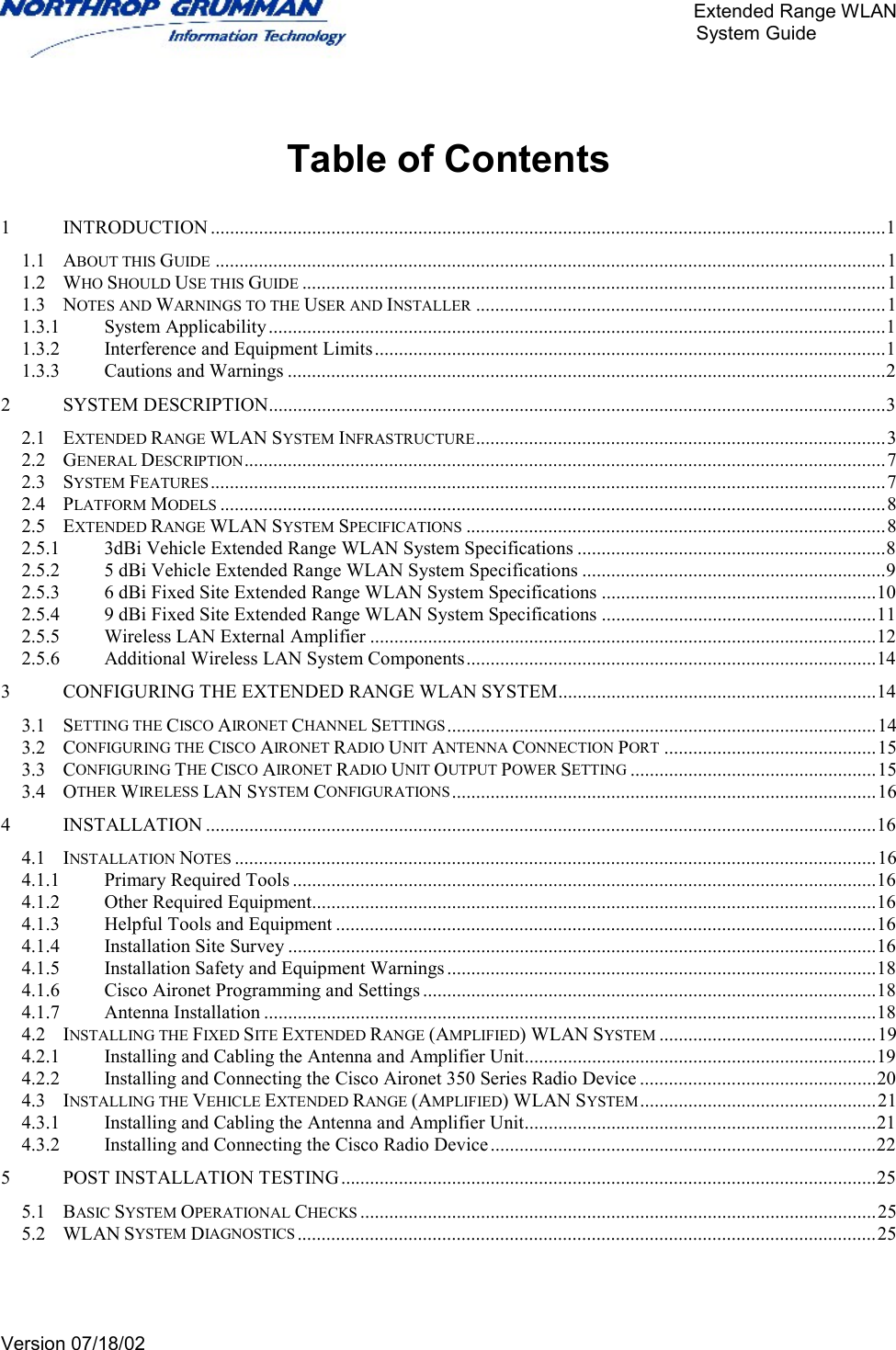       Extended Range WLAN                                                     System Guide     Version 07/18/02    Table of Contents  1 INTRODUCTION ............................................................................................................................................1 1.1 ABOUT THIS GUIDE ...........................................................................................................................................1 1.2 WHO SHOULD USE THIS GUIDE .........................................................................................................................1 1.3 NOTES AND WARNINGS TO THE USER AND INSTALLER .....................................................................................1 1.3.1 System Applicability................................................................................................................................1 1.3.2 Interference and Equipment Limits..........................................................................................................1 1.3.3 Cautions and Warnings ............................................................................................................................2 2 SYSTEM DESCRIPTION................................................................................................................................3 2.1 EXTENDED RANGE WLAN SYSTEM INFRASTRUCTURE.....................................................................................3 2.2 GENERAL DESCRIPTION.....................................................................................................................................7 2.3 SYSTEM FEATURES............................................................................................................................................7 2.4 PLATFORM MODELS ..........................................................................................................................................8 2.5 EXTENDED RANGE WLAN SYSTEM SPECIFICATIONS .......................................................................................8 2.5.1 3dBi Vehicle Extended Range WLAN System Specifications ................................................................8 2.5.2 5 dBi Vehicle Extended Range WLAN System Specifications ...............................................................9 2.5.3 6 dBi Fixed Site Extended Range WLAN System Specifications .........................................................10 2.5.4 9 dBi Fixed Site Extended Range WLAN System Specifications .........................................................11 2.5.5 Wireless LAN External Amplifier .........................................................................................................12 2.5.6 Additional Wireless LAN System Components.....................................................................................14 3 CONFIGURING THE EXTENDED RANGE WLAN SYSTEM..................................................................14 3.1 SETTING THE CISCO AIRONET CHANNEL SETTINGS.........................................................................................14 3.2 CONFIGURING THE CISCO AIRONET RADIO UNIT ANTENNA CONNECTION PORT ............................................15 3.3 CONFIGURING THE CISCO AIRONET RADIO UNIT OUTPUT POWER SETTING ...................................................15 3.4 OTHER WIRELESS LAN SYSTEM CONFIGURATIONS ........................................................................................16 4 INSTALLATION ...........................................................................................................................................16 4.1 INSTALLATION NOTES .....................................................................................................................................16 4.1.1 Primary Required Tools .........................................................................................................................16 4.1.2 Other Required Equipment.....................................................................................................................16 4.1.3 Helpful Tools and Equipment ................................................................................................................16 4.1.4 Installation Site Survey ..........................................................................................................................16 4.1.5 Installation Safety and Equipment Warnings .........................................................................................18 4.1.6 Cisco Aironet Programming and Settings ..............................................................................................18 4.1.7 Antenna Installation ...............................................................................................................................18 4.2 INSTALLING THE FIXED SITE EXTENDED RANGE (AMPLIFIED) WLAN SYSTEM .............................................19 4.2.1 Installing and Cabling the Antenna and Amplifier Unit.........................................................................19 4.2.2 Installing and Connecting the Cisco Aironet 350 Series Radio Device .................................................20 4.3 INSTALLING THE VEHICLE EXTENDED RANGE (AMPLIFIED) WLAN SYSTEM.................................................21 4.3.1 Installing and Cabling the Antenna and Amplifier Unit.........................................................................21 4.3.2 Installing and Connecting the Cisco Radio Device................................................................................22 5 POST INSTALLATION TESTING...............................................................................................................25 5.1 BASIC SYSTEM OPERATIONAL CHECKS ...........................................................................................................25 5.2 WLAN SYSTEM DIAGNOSTICS ........................................................................................................................25    