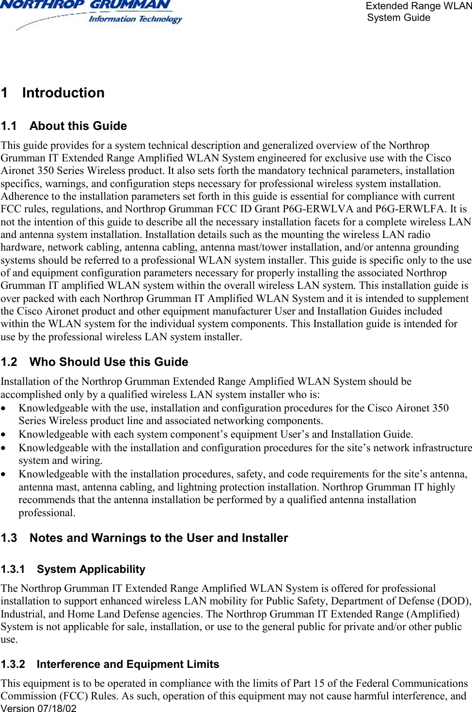       Extended Range WLAN                                                     System Guide     Version 07/18/02    1 Introduction 1.1  About this Guide This guide provides for a system technical description and generalized overview of the Northrop Grumman IT Extended Range Amplified WLAN System engineered for exclusive use with the Cisco Aironet 350 Series Wireless product. It also sets forth the mandatory technical parameters, installation specifics, warnings, and configuration steps necessary for professional wireless system installation. Adherence to the installation parameters set forth in this guide is essential for compliance with current FCC rules, regulations, and Northrop Grumman FCC ID Grant P6G-ERWLVA and P6G-ERWLFA. It is not the intention of this guide to describe all the necessary installation facets for a complete wireless LAN and antenna system installation. Installation details such as the mounting the wireless LAN radio hardware, network cabling, antenna cabling, antenna mast/tower installation, and/or antenna grounding systems should be referred to a professional WLAN system installer. This guide is specific only to the use of and equipment configuration parameters necessary for properly installing the associated Northrop Grumman IT amplified WLAN system within the overall wireless LAN system. This installation guide is over packed with each Northrop Grumman IT Amplified WLAN System and it is intended to supplement the Cisco Aironet product and other equipment manufacturer User and Installation Guides included within the WLAN system for the individual system components. This Installation guide is intended for use by the professional wireless LAN system installer.  1.2  Who Should Use this Guide Installation of the Northrop Grumman Extended Range Amplified WLAN System should be accomplished only by a qualified wireless LAN system installer who is: •  Knowledgeable with the use, installation and configuration procedures for the Cisco Aironet 350 Series Wireless product line and associated networking components. •  Knowledgeable with each system component’s equipment User’s and Installation Guide.  •  Knowledgeable with the installation and configuration procedures for the site’s network infrastructure system and wiring. •  Knowledgeable with the installation procedures, safety, and code requirements for the site’s antenna, antenna mast, antenna cabling, and lightning protection installation. Northrop Grumman IT highly recommends that the antenna installation be performed by a qualified antenna installation professional. 1.3  Notes and Warnings to the User and Installer 1.3.1 System Applicability The Northrop Grumman IT Extended Range Amplified WLAN System is offered for professional installation to support enhanced wireless LAN mobility for Public Safety, Department of Defense (DOD), Industrial, and Home Land Defense agencies. The Northrop Grumman IT Extended Range (Amplified) System is not applicable for sale, installation, or use to the general public for private and/or other public use. 1.3.2  Interference and Equipment Limits This equipment is to be operated in compliance with the limits of Part 15 of the Federal Communications Commission (FCC) Rules. As such, operation of this equipment may not cause harmful interference, and 