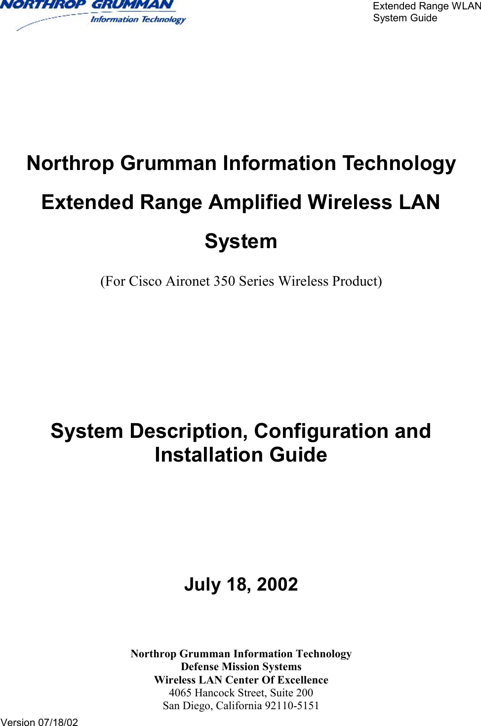       Extended Range WLAN                                                     System Guide     Version 07/18/02         Northrop Grumman Information Technology Extended Range Amplified Wireless LAN System  (For Cisco Aironet 350 Series Wireless Product)    System Description, Configuration and Installation Guide         July 18, 2002   Northrop Grumman Information Technology Defense Mission Systems Wireless LAN Center Of Excellence 4065 Hancock Street, Suite 200 San Diego, California 92110-5151 